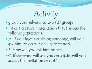 Activity
 group your selves into two (2) groups
 make a creative presentation that answers the
following questions:
 A. If you have a crush on someone, will you
ask him to go out on a date or not?
 B. How will you ask him or her?
 C. If someone will ask you on a date, will you
accept the invitation or not?
 