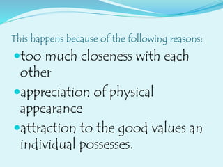 This happens because of the following reasons:
too much closeness with each
other
appreciation of physical
appearance
attraction to the good values an
individual possesses.
 