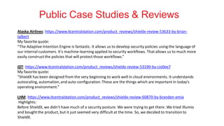 Public Case Studies & Reviews
Alaska Airlines: https://www.itcentralstation.com/product_reviews/shieldx-review-53633-by-brian-
talbert
My favorite quote:
“The Adaptive Intention Engine is fantastic. It allows us to develop security policies using the language of
our internal customers. It's machine-learning applied to security workflows. That allows us to much more
easily construct the policies that will protect those workflows.”
IDT: https://www.itcentralstation.com/product_reviews/shieldx-review-53190-by-cio0ee7
My favorite quote:
“ShieldX has been designed from the very beginning to work well in cloud environments. It understands
autoscaling, automation,and auto-configuration.These are the things which are important in today's
operating environment.”
LHM: https://www.itcentralstation.com/product_reviews/shieldx-review-60870-by-branden-emia
Highlights:
Before ShieldX, we didn't have much of a security posture. We were trying to get there. We tried Illumio
and bought the product, but it just seemed very difficult at the time. So, we decided to transition to
ShieldX.
 