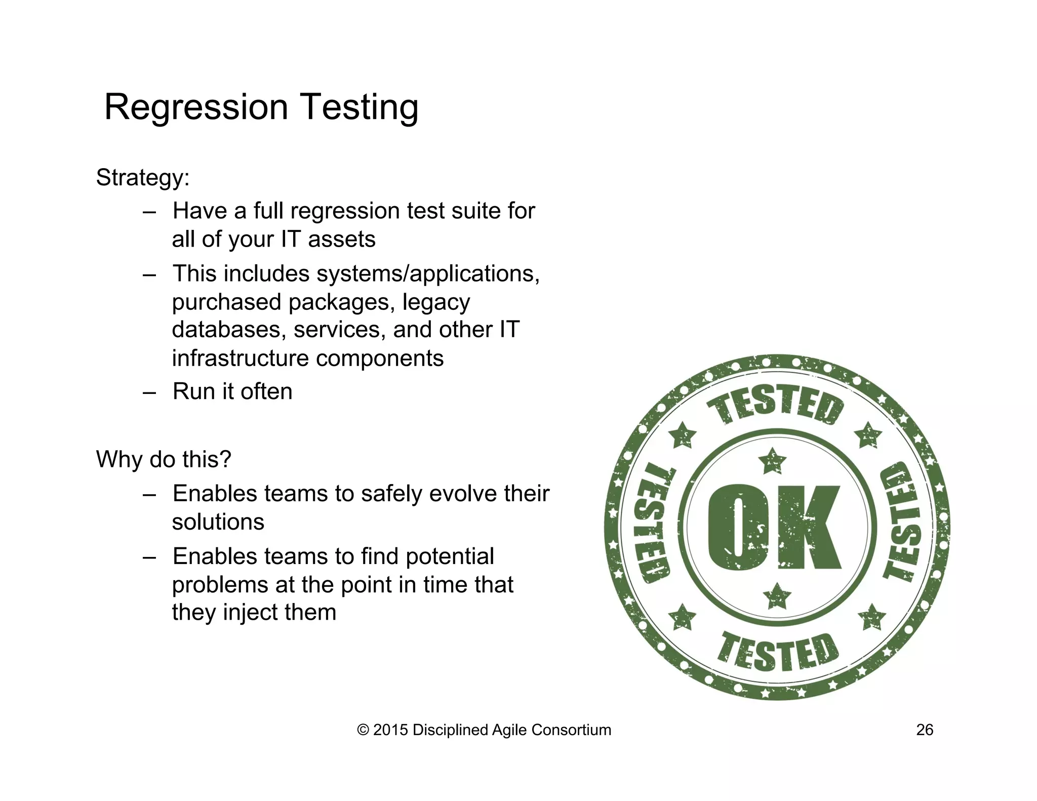 Regression Testing
© 2015 Disciplined Agile Consortium 26
Strategy:
–  Have a full regression test suite for
all of your IT assets
–  This includes systems/applications,
purchased packages, legacy
databases, services, and other IT
infrastructure components
–  Run it often
Why do this?
–  Enables teams to safely evolve their
solutions
–  Enables teams to find potential
problems at the point in time that
they inject them
 
