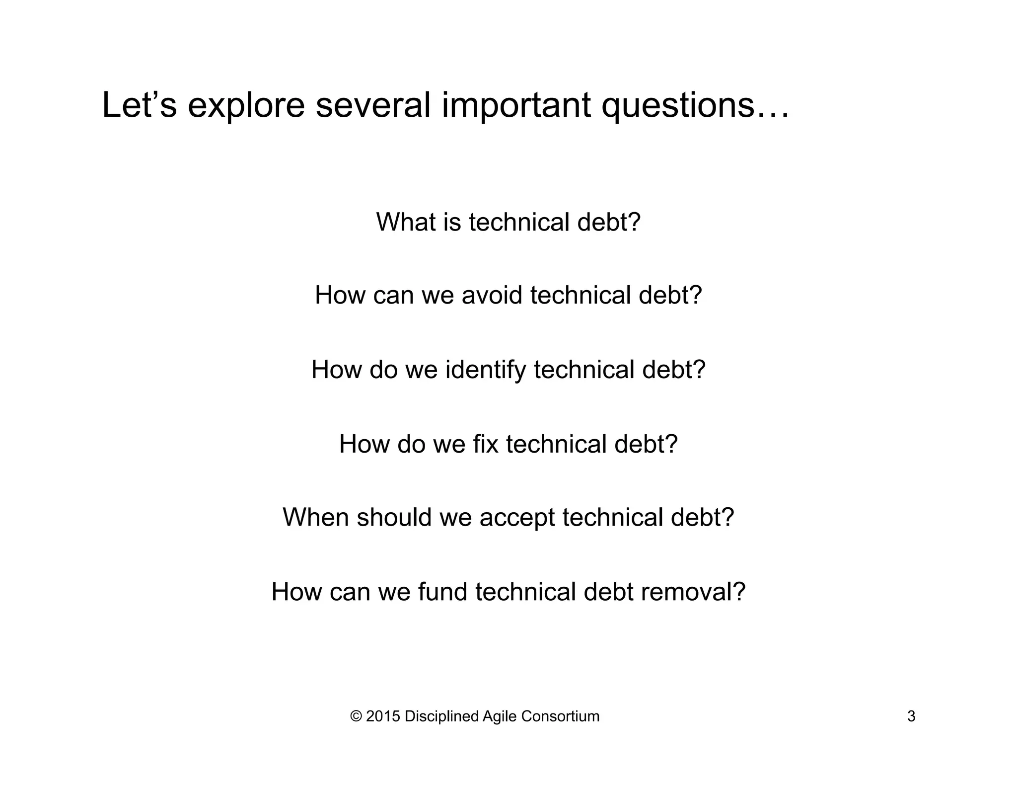 Let’s explore several important questions…
What is technical debt?
How can we avoid technical debt?
How do we identify technical debt?
How do we fix technical debt?
When should we accept technical debt?
How can we fund technical debt removal?
© 2015 Disciplined Agile Consortium 3
 