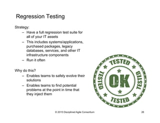 Regression Testing
© 2015 Disciplined Agile Consortium 26
Strategy:
–  Have a full regression test suite for
all of your I...