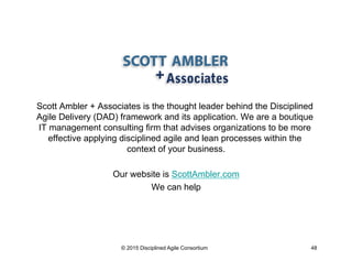Scott Ambler + Associates is the thought leader behind the Disciplined
Agile Delivery (DAD) framework and its application....