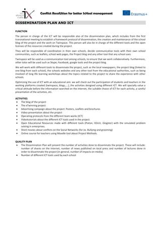 Conflict ResolUtion for better ScHool management
DISSEMINATION PLAN AND ICT
FUNCTION
The person in charge of the ICT will be responsible also of the dissemination plan, which includes from the first
transnational meeting to establish a framework protocol of dissemination, the creation and maintenance of the school
blog of the project and the work on Twinspace. This person will also be in charge of the different tools and the open
licenses of the resources created during the project.
They will be responsible of coordination in their own schools, decide communicative tools with their own school
communities, such as leaflets, school web pages, the Project blog and any other tool that any school uses.
Twinspace will be used as a communication tool among schools, to ensure that we work collaboratively. Furthermore,
other tolos will be used such as Skype, Facebook, google tools and the project blog.
We will work with different tools to disseminate the project, such as the local newspapers, the project blog (linked to
one blog from each school), the schools websites and any other tool from the educational authorities, such as being
involved of long life learning workshops about the topics related to the project to share the experience with other
schools
Optimizing the use of ICT with an educational aim: we will check out the participation of students and teachers in the
working platforms created (twinspace, blogs,….), the activities designed using different ICT. We will specially value a
critical attitude before the information searched on the internet, the suitable choice of ICT for each activity, a careful
presentation of the activities, etc.
ACTIVITIES
• The blog of the project
• The eTwinning project
• Advertising campaign about the project: Posters, Leaflets and brochures
• Video-presentation about the project
• Operating protocols from the different team works (ICT)
• Videotutorials about the different ICT tools used in the project.
• Open Educational Resources made with different tools (Pixton, ISSUU, Glogster) with the simulated problem
solving in enterprises.
• Short movies about conflicts on the Social Networks (for ex. Bullying and grooming)
• Online course for teachers using Moodle tool about Project Methods.
QUALITY PLAN
• The Dissemination Plan will present the number of activities done to disseminate the project. These will include:
number of shares on the Internet, number of news published on local press and number of lectures done in
order to disseminate the project (in general, number of impacts on media)
• Number of different ICT tools used by each school
 