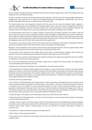 Conflict ResolUtion for better ScHool management
partner institution (regional) will start activities that have been previously agreed upon, both in the design phase and
during the first transnational meeting.
In order to achieve the impact and dissemination present objectives, with the part of the project budget dedicated to
management, Italy school will be in charge of the budget planning and management, coordinating a team of one
teacher responsible of this área from each school from the partnership.
The dissemination team will manage the contacts with the press and the local and national media, organize a
constantly updated press review available on the project website, and to ensure the correct management of relations
with the local stakeholders and the institutions invited to be actively participants of the scheduled initiatives. The
Lithuanian partner will supervise the correct accomplishment the activities according to the timetable.
The communication team will be in charge of being in contact with the families involved in the project, they will
ensure that any activity carried out during the project involves the different stakeholders (City Councils, enterprises,
local / regional / national educational departments) and among the different schools, so the dissemination plan could
be carried out. Communication team and dissemination team will work closely. They will also work cooperatively with
the budgetary team and all of them will be supervised by the quality team.
To summarize, each partner school will have the interact with the coordinator of the project regarding the efficient
and punctual implementation of the dissemination activity, described in the following box.
Moreover, each coordinator of each partner school will have specialized personnel for the press-administrative office
activities who will implement the communication plan and the dissemination plan.
The promoters of this project and the relative partner have drawn up disseminating strategies, both internal and
external to the school, that will guarantee adequate visibility to the project in each of its actions.
All the actions have a specific communicative plan divided according to the target group giving the necessary visibility
to theproject, its results and its output products.
This a list of the dissemination channels according to target users. As regards the external public, the adopted plan
uses the following communications channels:
• Dispatch of an institutional newsletter to the stakeholders in the interested territories;
• The development of a blog constantly updated by the people in charge of the partner institutes, having the double
objective to monitor in real time the activities occurring in the local country and sharing the informative material, plus
having the máximum dissemination of the project objectives and results. The blog will also include a reserved forum
where the participants of the Project can exchange advise and impressions; This blog will integrate another five blogs.
These blogs will belong to the different schools
• Creation of the Crush project logo;
• The creation of a Facebook profile and an open group in order to guarantee and integrate the communication of the
Project activities among the participants and their peers in the territory. This type of social communication will have
an important role in our project: it results particularly efficient not only to reach the general public in order to
guarantee a wide impact of the project but it also ensures that the students understand the message even if they are
not directly involved in the planning activities. According to the peer education methodology, the students will leave
the testimony to their peer group. This is a particularly efficient distribution channel;
• Using Twinspace as the place to normal exchange of documents, OER and any other material.
• Continuing with the eTwinning project, not only to start this project, but also to disseminate the goals and activities
in all the eTwinning community.
• Dispatch of press release to the local media, creation of informative brochures and billposting of posters regarding
the activity results. These paper materials will be distributed in strategic places of interest (youth information centers,
territorial school office, students meeting places, but also the premises of economic associations, chamber of
commerce etc…)
• Participation in radio and television programs (including web tv)
• Press release on the project presentation
• Press release on the conclusion of the project activities where the project partners will participate at the end of the
multiplier event.
 