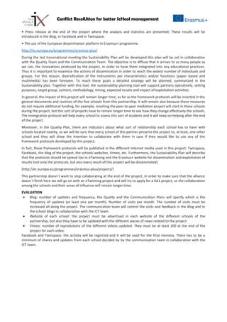 Conflict ResolUtion for better ScHool management
• Press release at the end of the project where the analysis and statistics are presented; These results will be
introduced in the Blog, in Facebook and in Twinspace.
• The use of the European dissemination platform in Erasmus+ programme.
http://ec.europa.eu/programmes/erasmus-plus/
During the last transnational meeting the Sustainability Plan will be developed this plan will be set in collaboration
with the Quality Team and the Communication Team. The objective is to diffuse that it arrives to as many people as
we can, the innovations produced by the project, in order to have them integrated into any educational practices.
Thus it is important to maximize the actions of dissemination in order to reach the widest number of individuals and
groups. For this reason, diversification of the instruments per characteristics and/or functions (paper based and
multimedia) has been foreseen. To reach these goals a detailed strategy will be planned, summarized in the
Sustainability plan. Together with this tool, the sustainability planning tool will support partners operatively, setting
purposes, target group, content, methodology, timing, expected results and impact of exploitation activities.
In general, the impact of this project will remain longer time, as far as the framework protocols will be inserted in the
general documents and routines of the five schools from this partnership. It will remain also because these measures
do not require additional funding, for example, inserting the peer-to-peer mediation project will start in these schools
during the project, but this sort of projects have to remain longer time to see how they change effectively the schools.
The immigration protocol will help every school to assess this sort of students and it will keep on helping after the end
of the project.
Moreover, in the Quality Plan, there are indicators about what sort of relationship each school has to have with
schools located nearby, so we will be sure that every school of this partner presents the project to, at least, one other
school and they will show the intention to collaborate with them in case if they would like to use any of the
framework protocols developed by this project.
In fact, these framework protocols will be published in the different Internet media used in this project: Twinspace,
Facebook, the blog of the project, the schools´websites, Vimeo, etc. Furthermore, the Sustainability Plan will describe
that the protocols should be spread too in eTwinning and the Erasmus+ website for dissemination and exploitation of
results (not only the protocols, but also every result of this project will be disseminated)
(http://ec.europa.eu/programmes/erasmus-plus/projects/)
This partnership doesn´t want to stop collaborating at the end of the project, in order to make sure that the alliance
doesn´t finish here we will go on with an eTwinning project and will try to apply for a KA1 project, so the collaboration
among the schools and their areas of influence will remain longer time.
EVALUATION
• Blog: number of updates and frequency, the Quality and the Communication Plans will specify which is the
frequency of updates (at least one per month). Number of visits per month. The number of visits must be
increased all along the project. The communication team will control the visits and feedback in the Blog and in
the school blogs in collaboration with the ICT team.
• Website of each school: the project must be advertised in each website of the different schools of the
partnership, but also they have to be updated with the different pieces of news related to the project.
• Vimeo: number of reprodutions of the different videos updated. They must be at least 200 at the end of the
project for each video.
Facebook and Twinspace: the activity will be registred and it will be used for the final memory. There has to be a
minimum of shares and updates from each school decided by by the communication team in collaboration with the
ICT team.
 
