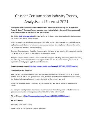 Crusher Consumption Industry Trends,
Analysis and Forecast 2021
ReportsWeb.com has announced the addition of the “Global Crusher Consumption 2016 Market
Research Report” The report focuses on global major leading industry players with information such
as company profiles, product picture and specification.
The Global Crusher Consumption 2016 Market Research Report is a professional and in-depth study on
the current state of the Crusher market.
First, the report provides a basic overview of the Crusher industry including definitions, classifications,
applications and industry chain structure. And development policies and plans are discussed as well as
manufacturing processes and cost structures.
Secondly, the report states the global Crusher market size (volume and value), and the segment markets
by regions, types, applications and companies are also discussed.
Third, the Crusher market analysis is provided for major regions including USA, Europe, China and Japan,
and other regions can be added. For each region, market size and end users are analyzed as well as
segment markets by types, applications and companies.
Request a sample copy at http://www.reportsweb.com/inquiry&RW0001130883/sample .
Other Key Points in the Report
Then, the report focuses on global major leading industry players with information such as company
profiles, product picture and specifications, sales, market share and contact information. What's more,
the Crusher industry development trends and marketing channels are analyzed.
Finally, the feasibility of new investment projects is assessed, and overall research conclusions are
offered.
In a word, the report provides major statistics on the state of the industry and is a valuable source of
guidance and direction for companies and individuals interested in the market.
Ask for Discount at http://www.reportsweb.com/inquiry&RW0001130883/discount .
Table of Content
1 Industry Overview of Crusher
2 Manufacturing Cost Structure Analysis of Crusher
 