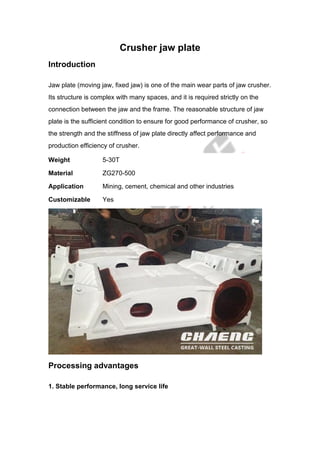 Crusher jaw plate
Introduction
Jaw plate (moving jaw, fixed jaw) is one of the main wear parts of jaw crusher.
Its structure is complex with many spaces, and it is required strictly on the
connection between the jaw and the frame. The reasonable structure of jaw
plate is the sufficient condition to ensure for good performance of crusher, so
the strength and the stiffness of jaw plate directly affect performance and
production efficiency of crusher.
Weight 5-30T
Material ZG270-500
Application Mining, cement, chemical and other industries
Customizable Yes
Processing advantages
1. Stable performance, long service life
 