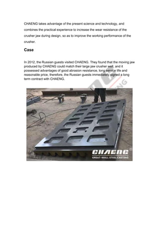 CHAENG takes advantage of the present science and technology, and
combines the practical experience to increase the wear resistance of the
crusher jaw during design, so as to improve the working performance of the
crusher.
Case
In 2012, the Russian guests visited CHAENG. They found that the moving jaw
produced by CHAENG could match their large jaw crusher well, and it
possessed advantages of good abrasion resistance, long service life and
reasonable price, therefore, the Russian guests immediately signed a long
term contract with CHAENG.
 