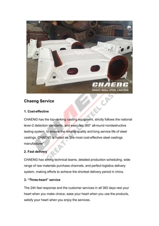Chaeng Service
1. Cost-effective
CHAENG has the top-ranking casting equipment, strictly follows the national
lever-2 detection standards, and executes 360° all-round nondestructive
testing system, to ensure the reliable quality and long service life of steel
castings. CHAENG is hailed as "the most cost-effective steel castings
manufacturer".
2. Fast delivery
CHAENG has strong technical teams, detailed production scheduling, wide
range of raw materials purchase channels, and perfect logistics delivery
system, making efforts to achieve the shortest delivery period in china.
3. “Three-heart” service
The 24h fast response and the customer services in all 365 days rest your
heart when you make choice, ease your heart when you use the products,
satisfy your heart when you enjoy the services.
 
