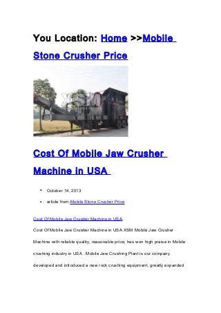 You Location: Home >>Mobile
Stone Crusher Price

Cost Of Mobile Jaw Crusher
Machine in USA
•

October 14, 2013

•

article from:Mobile Stone Crusher Price

Cost Of Mobile Jaw Crusher Machine in USA
Cost Of Mobile Jaw Crusher Machine in USA XSM Mobile Jaw Crusher
Machine with reliable quality, reasonable price, has won high praise in Mobile
crushing industry in USA . Mobile Jaw Crushing Plant is our company
developed and introduced a new rock crushing equipment, greatly expanded

 