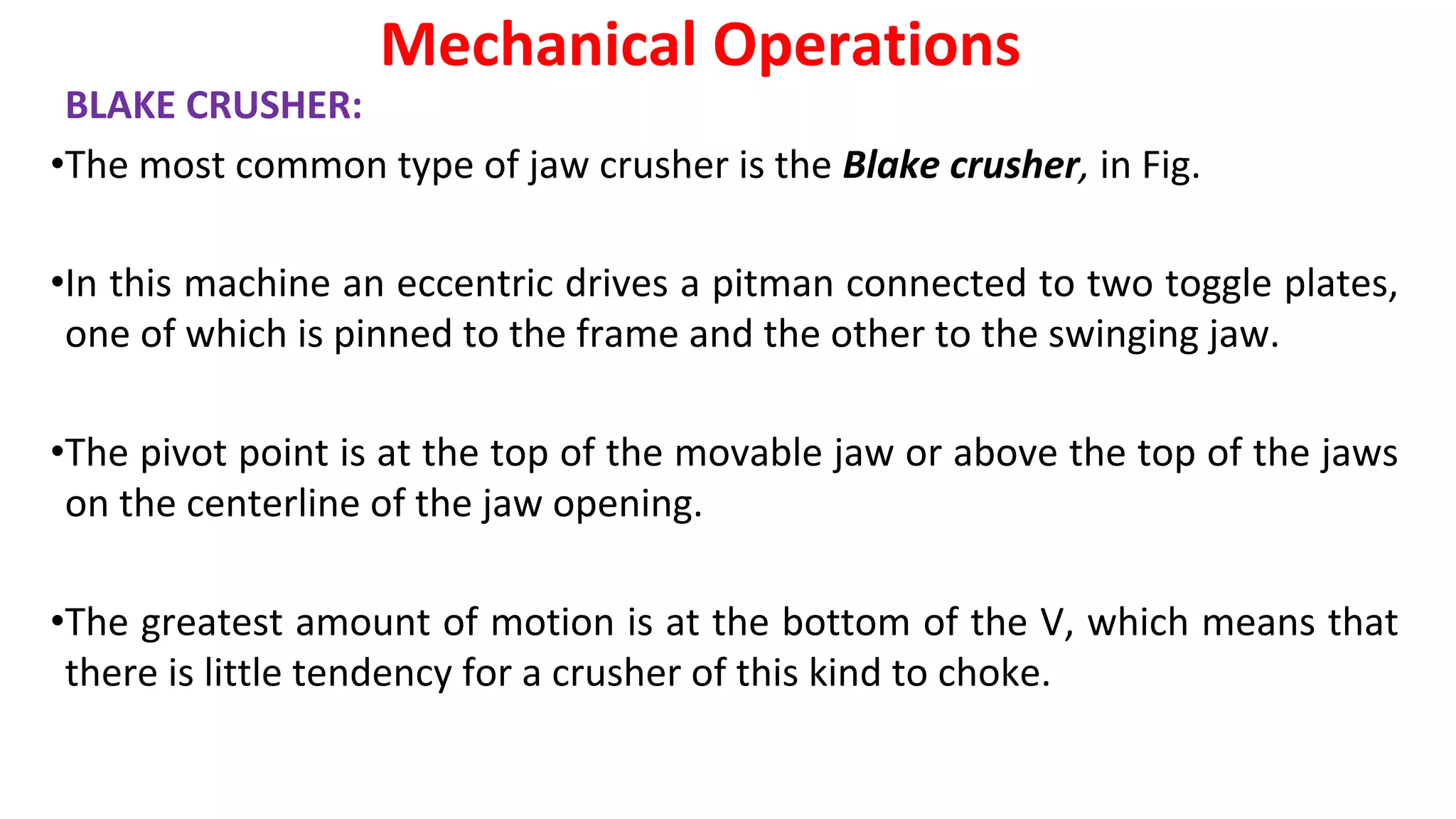 BLAKE CRUSHER:
•The most common type of jaw crusher is the Blake crusher, in Fig.
•In this machine an eccentric drives a pitman connected to two toggle plates,
one of which is pinned to the frame and the other to the swinging jaw.
•The pivot point is at the top of the movable jaw or above the top of the jaws
on the centerline of the jaw opening.
•The greatest amount of motion is at the bottom of the V, which means that
there is little tendency for a crusher of this kind to choke.
Mechanical Operations
 