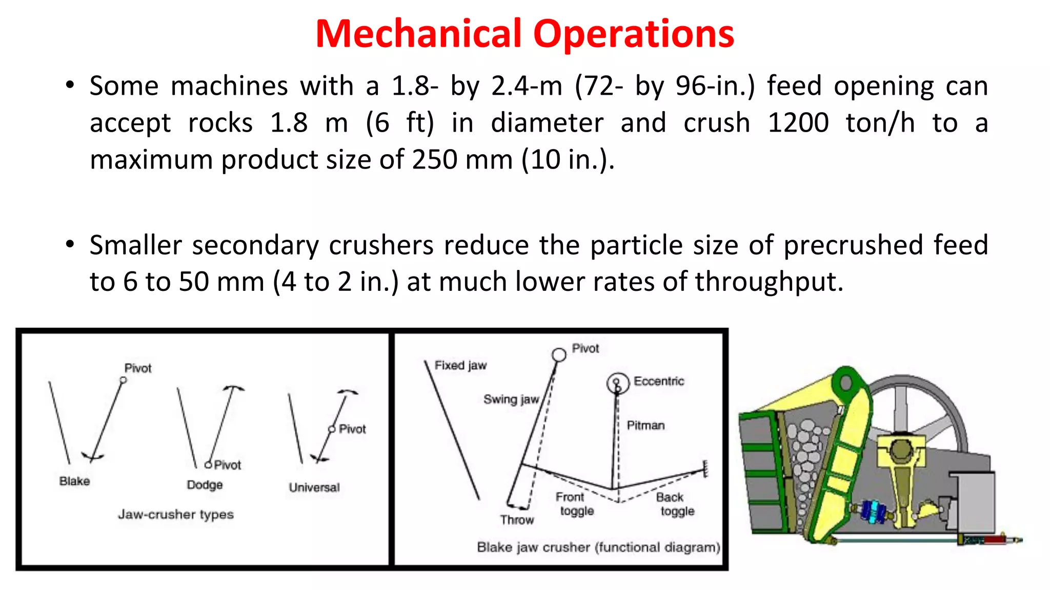 • Some machines with a 1.8- by 2.4-m (72- by 96-in.) feed opening can
accept rocks 1.8 m (6 ft) in diameter and crush 1200 ton/h to a
maximum product size of 250 mm (10 in.).
• Smaller secondary crushers reduce the particle size of precrushed feed
to 6 to 50 mm (4 to 2 in.) at much lower rates of throughput.
Mechanical Operations
 