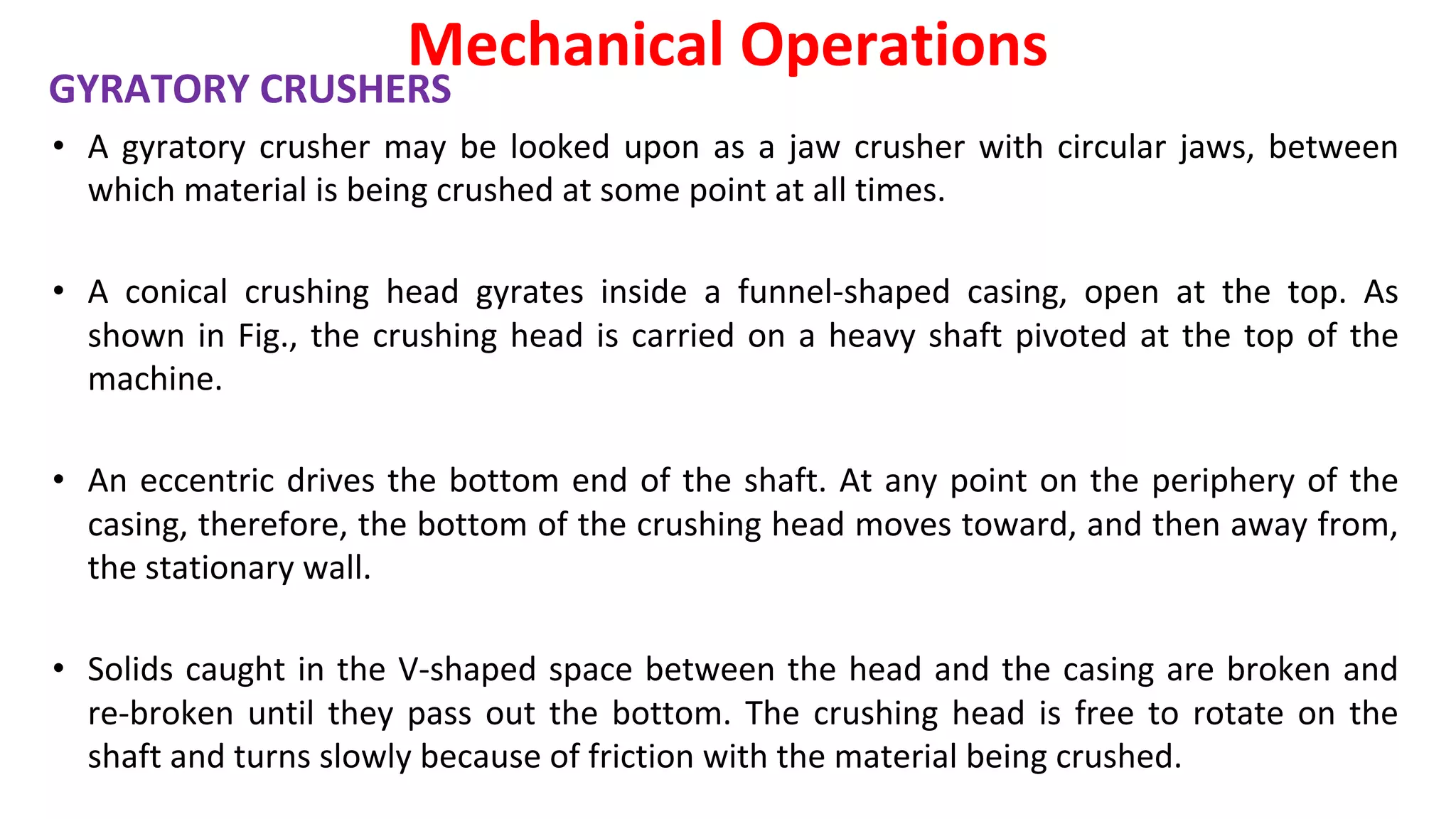 GYRATORY CRUSHERS
• A gyratory crusher may be looked upon as a jaw crusher with circular jaws, between
which material is being crushed at some point at all times.
• A conical crushing head gyrates inside a funnel-shaped casing, open at the top. As
shown in Fig., the crushing head is carried on a heavy shaft pivoted at the top of the
machine.
• An eccentric drives the bottom end of the shaft. At any point on the periphery of the
casing, therefore, the bottom of the crushing head moves toward, and then away from,
the stationary wall.
• Solids caught in the V-shaped space between the head and the casing are broken and
re-broken until they pass out the bottom. The crushing head is free to rotate on the
shaft and turns slowly because of friction with the material being crushed.
Mechanical Operations
 