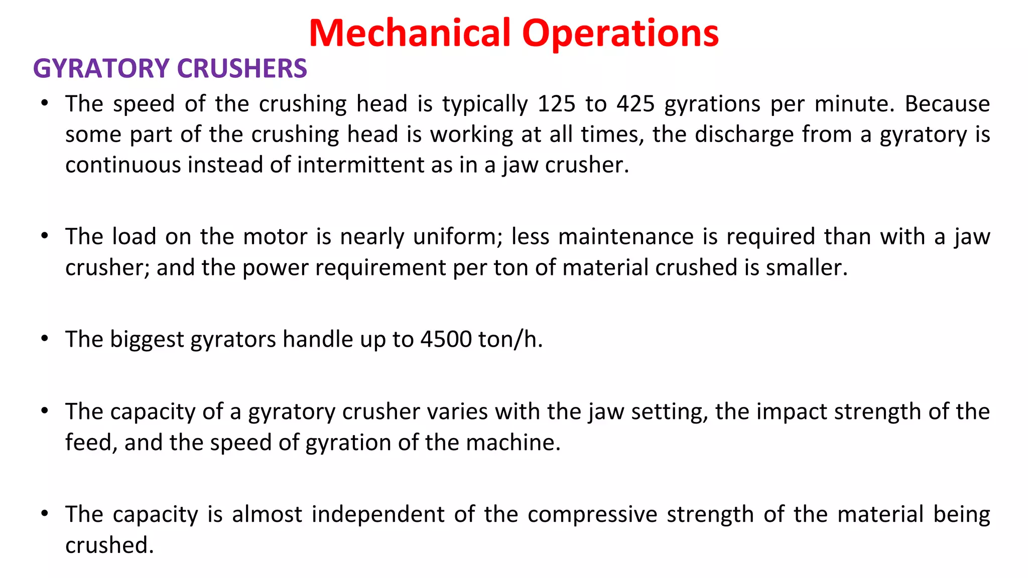 • The speed of the crushing head is typically 125 to 425 gyrations per minute. Because
some part of the crushing head is working at all times, the discharge from a gyratory is
continuous instead of intermittent as in a jaw crusher.
• The load on the motor is nearly uniform; less maintenance is required than with a jaw
crusher; and the power requirement per ton of material crushed is smaller.
• The biggest gyrators handle up to 4500 ton/h.
• The capacity of a gyratory crusher varies with the jaw setting, the impact strength of the
feed, and the speed of gyration of the machine.
• The capacity is almost independent of the compressive strength of the material being
crushed.
Mechanical Operations
GYRATORY CRUSHERS
 