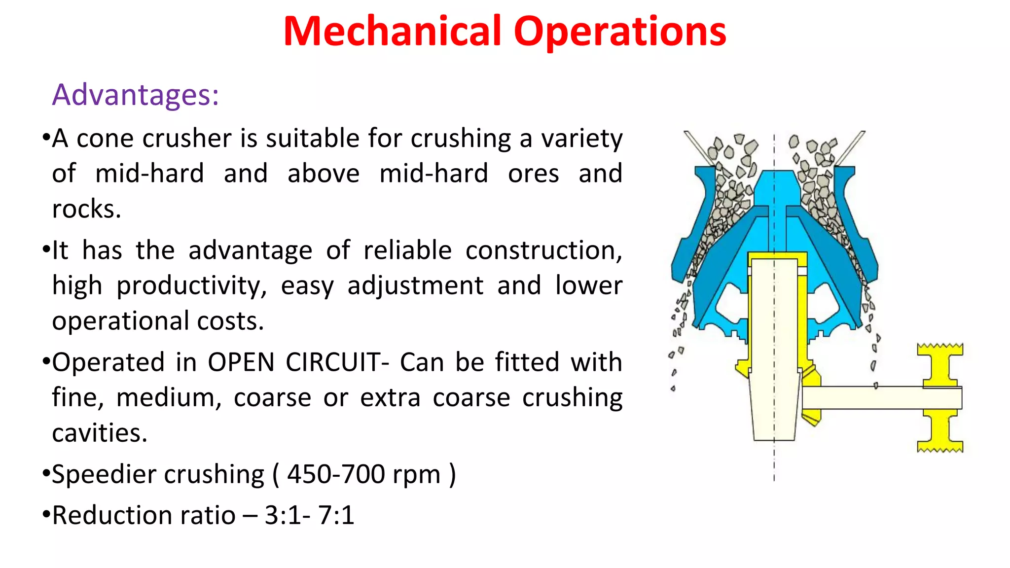 Advantages:
•A cone crusher is suitable for crushing a variety
of mid-hard and above mid-hard ores and
rocks.
•It has the advantage of reliable construction,
high productivity, easy adjustment and lower
operational costs.
•Operated in OPEN CIRCUIT- Can be fitted with
fine, medium, coarse or extra coarse crushing
cavities.
•Speedier crushing ( 450-700 rpm )
•Reduction ratio – 3:1- 7:1
Mechanical Operations
 