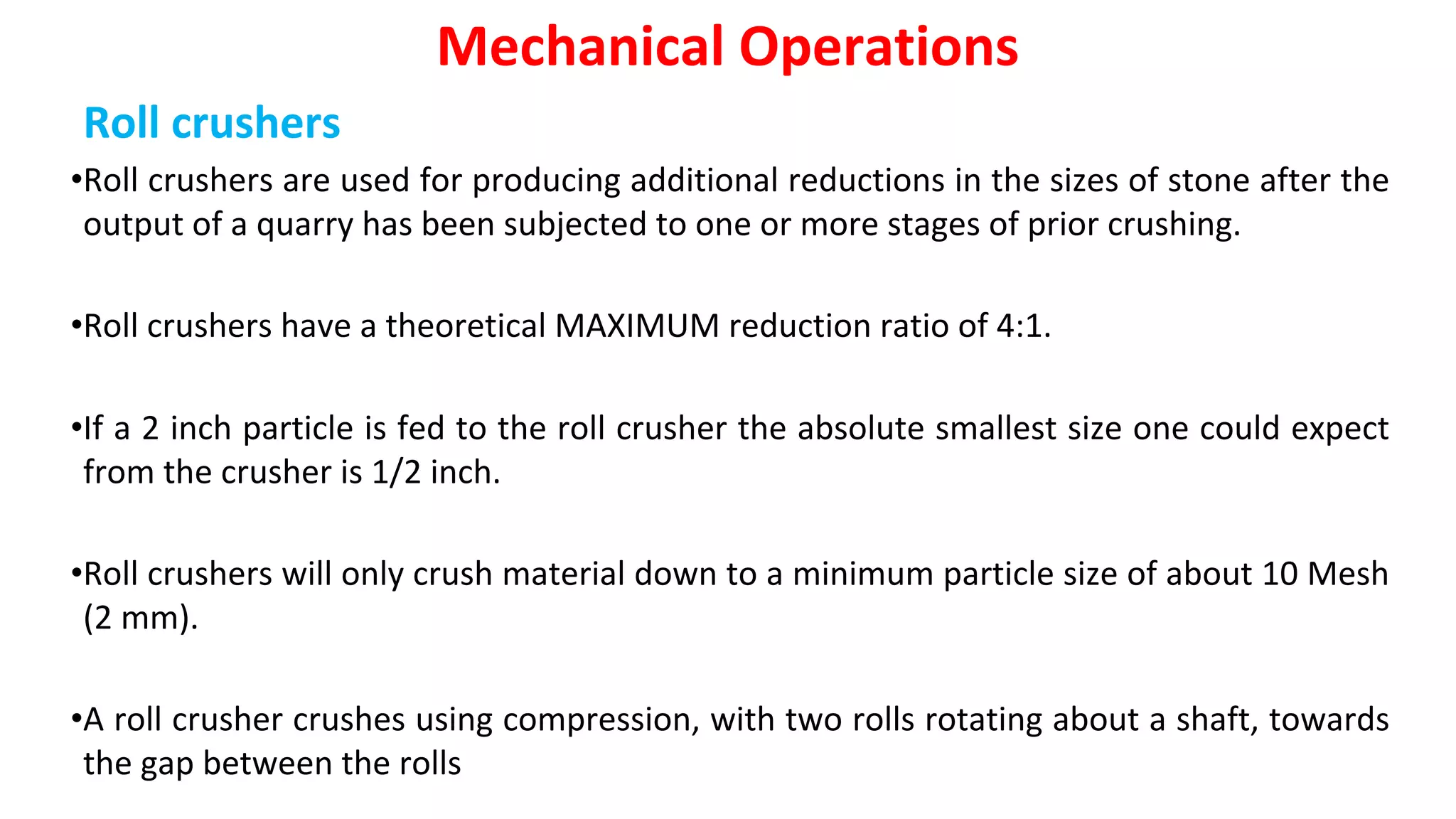Roll crushers
•Roll crushers are used for producing additional reductions in the sizes of stone after the
output of a quarry has been subjected to one or more stages of prior crushing.
•Roll crushers have a theoretical MAXIMUM reduction ratio of 4:1.
•If a 2 inch particle is fed to the roll crusher the absolute smallest size one could expect
from the crusher is 1/2 inch.
•Roll crushers will only crush material down to a minimum particle size of about 10 Mesh
(2 mm).
•A roll crusher crushes using compression, with two rolls rotating about a shaft, towards
the gap between the rolls
Mechanical Operations
 