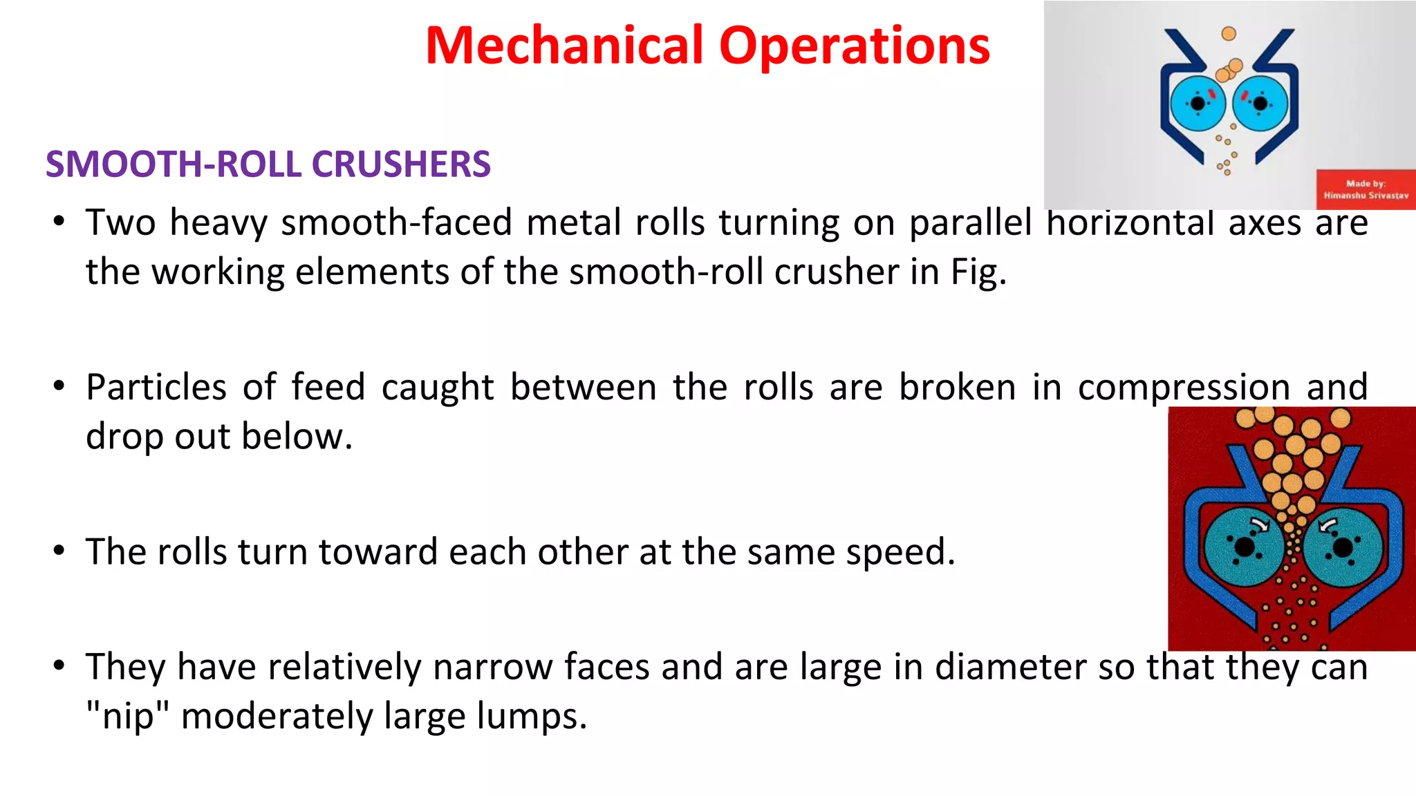 SMOOTH-ROLL CRUSHERS
• Two heavy smooth-faced metal rolls turning on parallel horizontal axes are
the working elements of the smooth-roll crusher in Fig.
• Particles of feed caught between the rolls are broken in compression and
drop out below.
• The rolls turn toward each other at the same speed.
• They have relatively narrow faces and are large in diameter so that they can
"nip" moderately large lumps.
Mechanical Operations
 