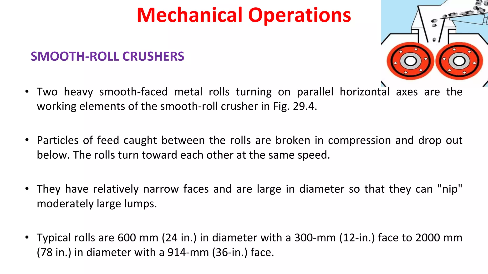 SMOOTH-ROLL CRUSHERS
• Two heavy smooth-faced metal rolls turning on parallel horizontal axes are the
working elements of the smooth-roll crusher in Fig. 29.4.
• Particles of feed caught between the rolls are broken in compression and drop out
below. The rolls turn toward each other at the same speed.
• They have relatively narrow faces and are large in diameter so that they can "nip"
moderately large lumps.
• Typical rolls are 600 mm (24 in.) in diameter with a 300-mm (12-in.) face to 2000 mm
(78 in.) in diameter with a 914-mm (36-in.) face.
Mechanical Operations
 