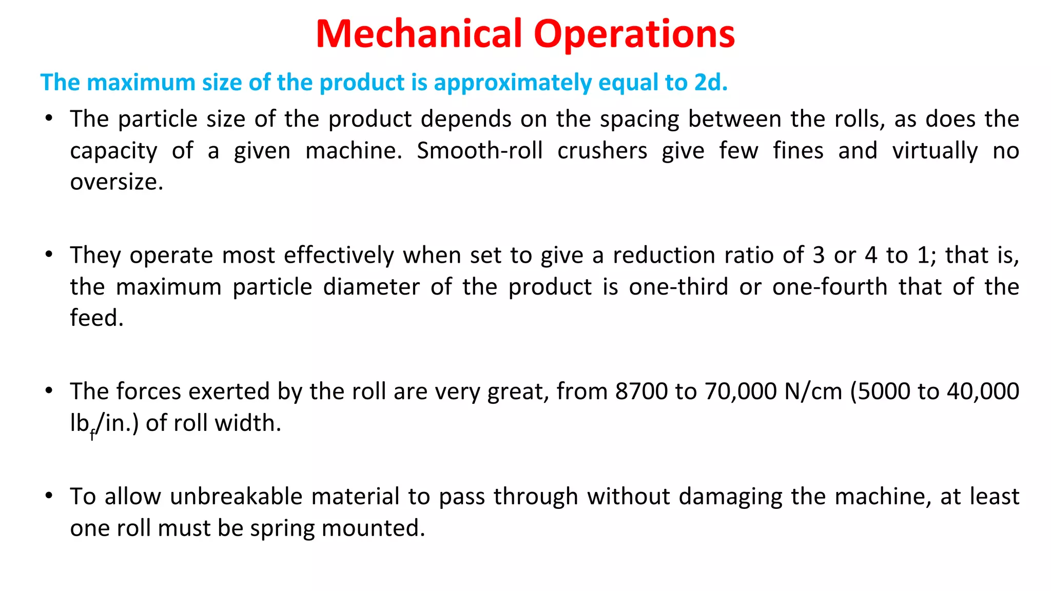 The maximum size of the product is approximately equal to 2d.
• The particle size of the product depends on the spacing between the rolls, as does the
capacity of a given machine. Smooth-roll crushers give few fines and virtually no
oversize.
• They operate most effectively when set to give a reduction ratio of 3 or 4 to 1; that is,
the maximum particle diameter of the product is one-third or one-fourth that of the
feed.
• The forces exerted by the roll are very great, from 8700 to 70,000 N/cm (5000 to 40,000
lbf
/in.) of roll width.
• To allow unbreakable material to pass through without damaging the machine, at least
one roll must be spring mounted.
Mechanical Operations
 