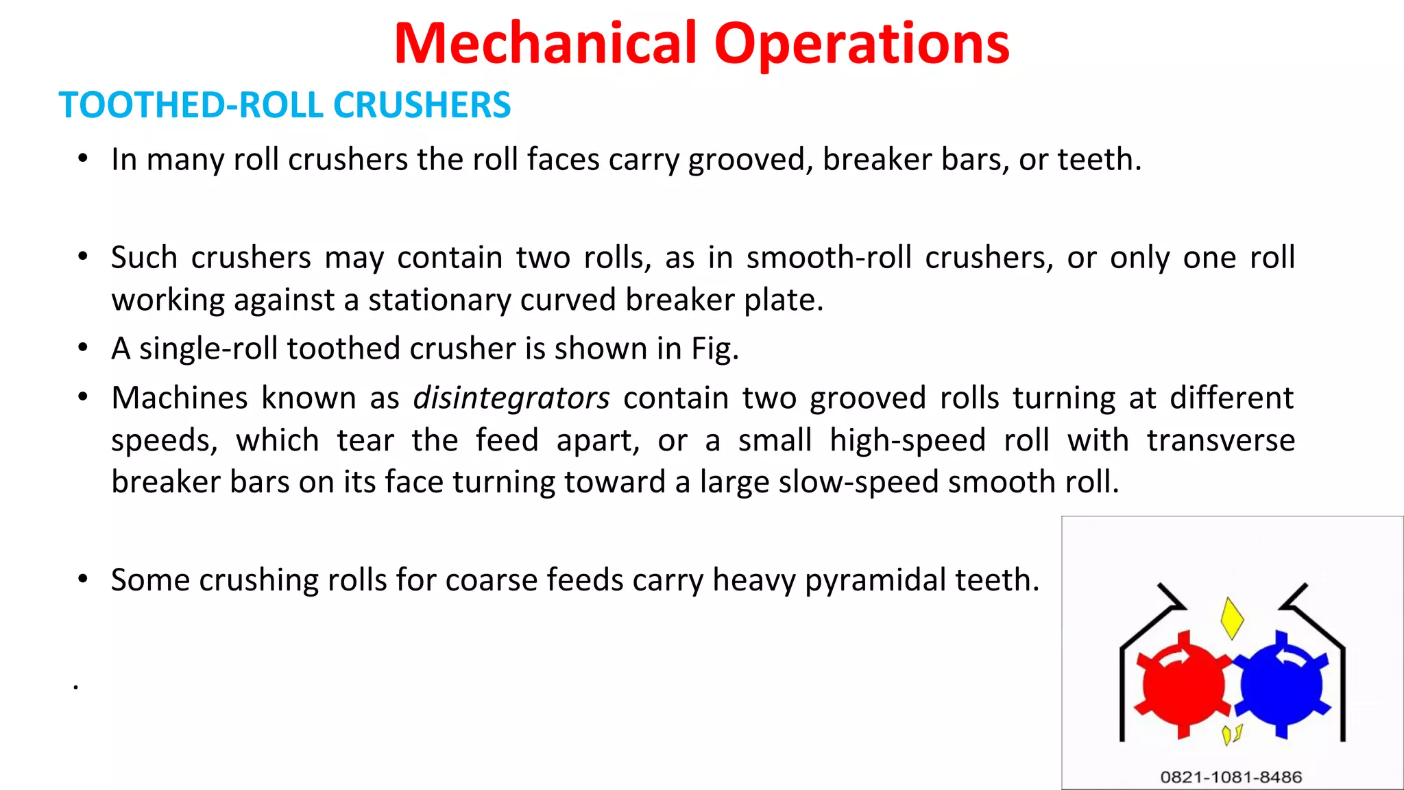 TOOTHED-ROLL CRUSHERS
• In many roll crushers the roll faces carry grooved, breaker bars, or teeth.
• Such crushers may contain two rolls, as in smooth-roll crushers, or only one roll
working against a stationary curved breaker plate.
• A single-roll toothed crusher is shown in Fig.
• Machines known as disintegrators contain two grooved rolls turning at different
speeds, which tear the feed apart, or a small high-speed roll with transverse
breaker bars on its face turning toward a large slow-speed smooth roll.
• Some crushing rolls for coarse feeds carry heavy pyramidal teeth.
.
Mechanical Operations
 