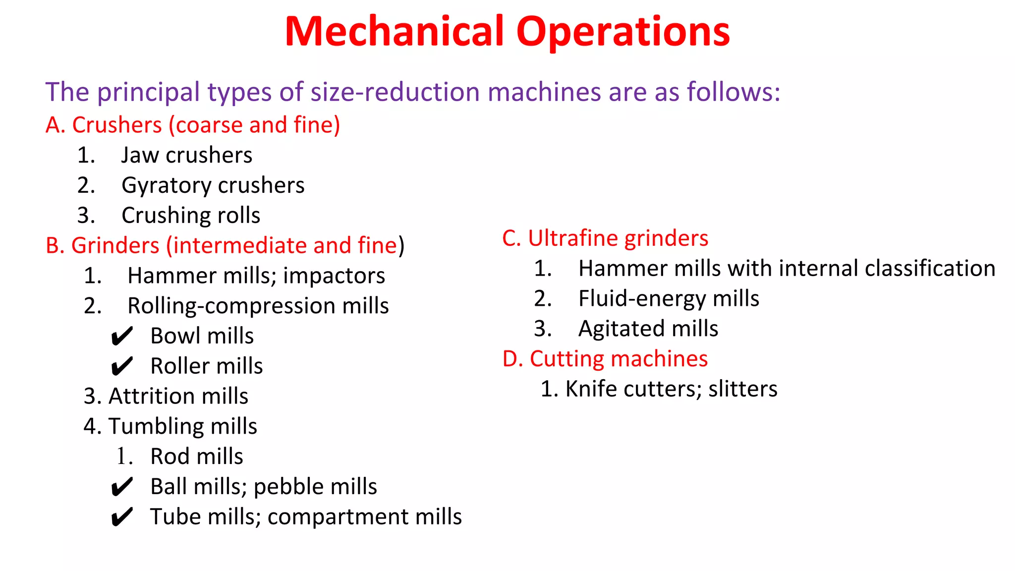 C. Ultrafine grinders
1. Hammer mills with internal classification
2. Fluid-energy mills
3. Agitated mills
D. Cutting machines
1. Knife cutters; slitters
Mechanical Operations
The principal types of size-reduction machines are as follows:
A. Crushers (coarse and fine)
1. Jaw crushers
2. Gyratory crushers
3. Crushing rolls
B. Grinders (intermediate and fine)
1. Hammer mills; impactors
2. Rolling-compression mills
✔ Bowl mills
✔ Roller mills
3. Attrition mills
4. Tumbling mills
1. Rod mills
✔ Ball mills; pebble mills
✔ Tube mills; compartment mills
 