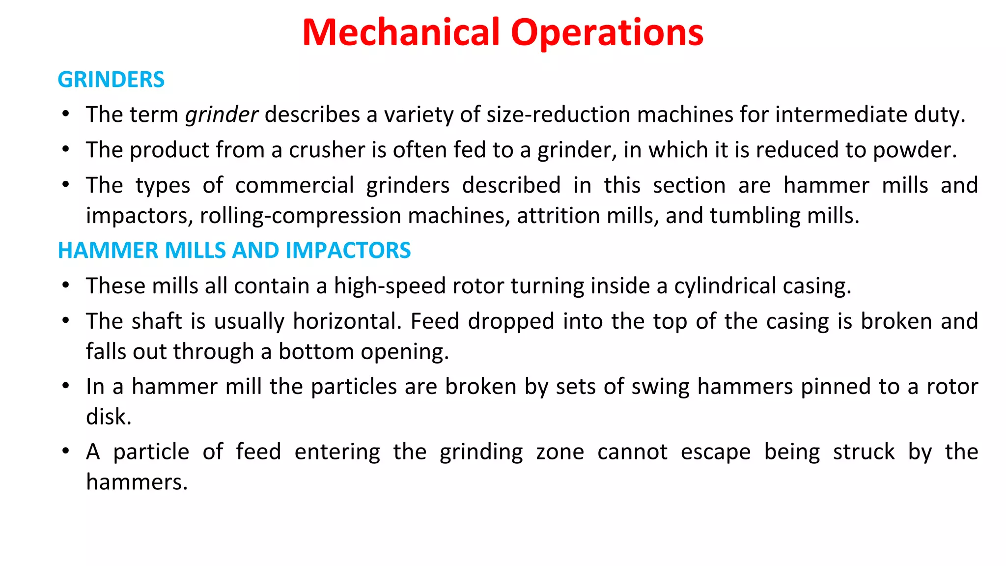 GRINDERS
• The term grinder describes a variety of size-reduction machines for intermediate duty.
• The product from a crusher is often fed to a grinder, in which it is reduced to powder.
• The types of commercial grinders described in this section are hammer mills and
impactors, rolling-compression machines, attrition mills, and tumbling mills.
HAMMER MILLS AND IMPACTORS
• These mills all contain a high-speed rotor turning inside a cylindrical casing.
• The shaft is usually horizontal. Feed dropped into the top of the casing is broken and
falls out through a bottom opening.
• In a hammer mill the particles are broken by sets of swing hammers pinned to a rotor
disk.
• A particle of feed entering the grinding zone cannot escape being struck by the
hammers.
Mechanical Operations
 