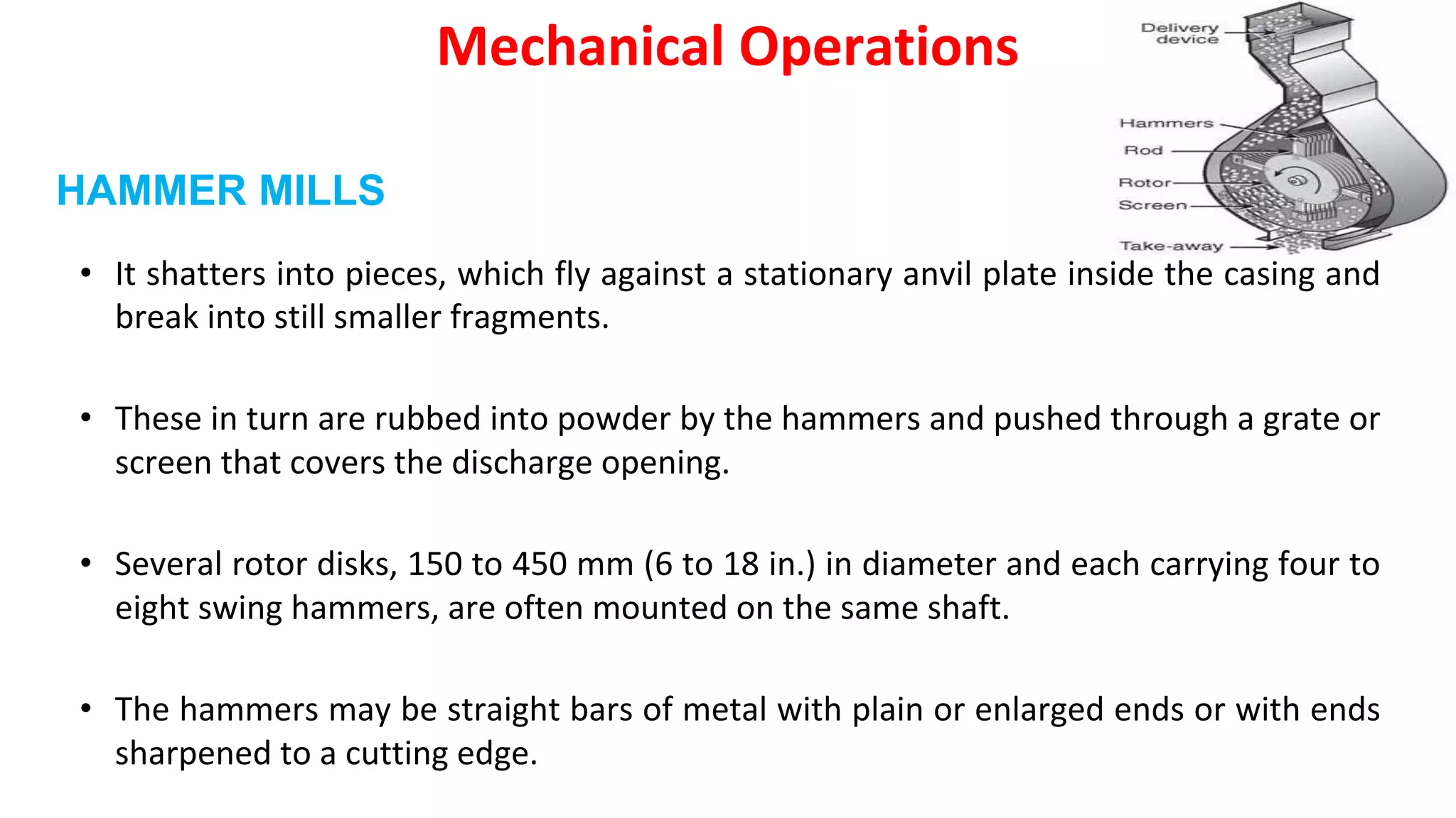 • It shatters into pieces, which fly against a stationary anvil plate inside the casing and
break into still smaller fragments.
• These in turn are rubbed into powder by the hammers and pushed through a grate or
screen that covers the discharge opening.
• Several rotor disks, 150 to 450 mm (6 to 18 in.) in diameter and each carrying four to
eight swing hammers, are often mounted on the same shaft.
• The hammers may be straight bars of metal with plain or enlarged ends or with ends
sharpened to a cutting edge.
Mechanical Operations
HAMMER MILLS
 