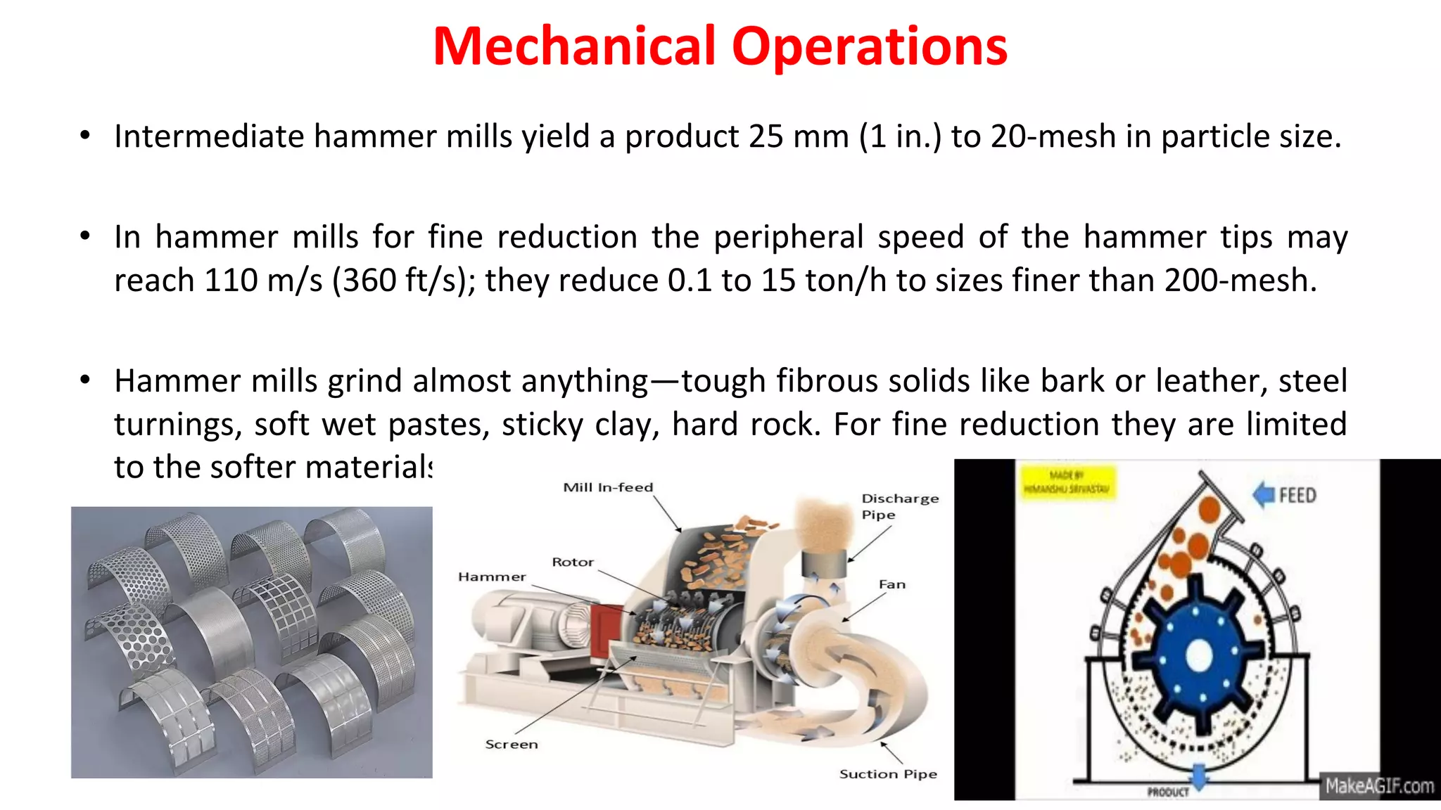 • Intermediate hammer mills yield a product 25 mm (1 in.) to 20-mesh in particle size.
• In hammer mills for fine reduction the peripheral speed of the hammer tips may
reach 110 m/s (360 ft/s); they reduce 0.1 to 15 ton/h to sizes finer than 200-mesh.
• Hammer mills grind almost anything—tough fibrous solids like bark or leather, steel
turnings, soft wet pastes, sticky clay, hard rock. For fine reduction they are limited
to the softer materials.
Mechanical Operations
 