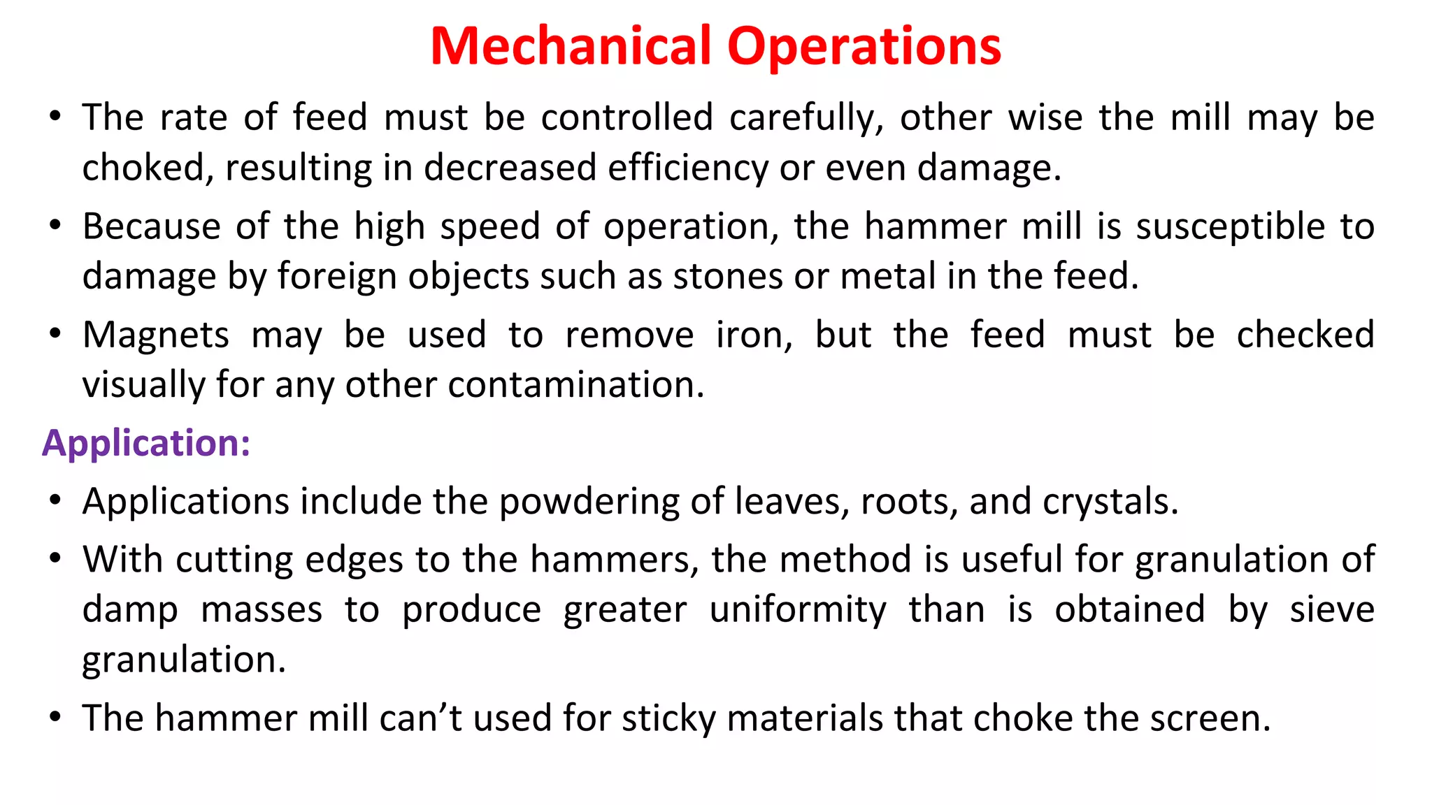 • The rate of feed must be controlled carefully, other wise the mill may be
choked, resulting in decreased efficiency or even damage.
• Because of the high speed of operation, the hammer mill is susceptible to
damage by foreign objects such as stones or metal in the feed.
• Magnets may be used to remove iron, but the feed must be checked
visually for any other contamination.
Application:
• Applications include the powdering of leaves, roots, and crystals.
• With cutting edges to the hammers, the method is useful for granulation of
damp masses to produce greater uniformity than is obtained by sieve
granulation.
• The hammer mill can’t used for sticky materials that choke the screen.
Mechanical Operations
 