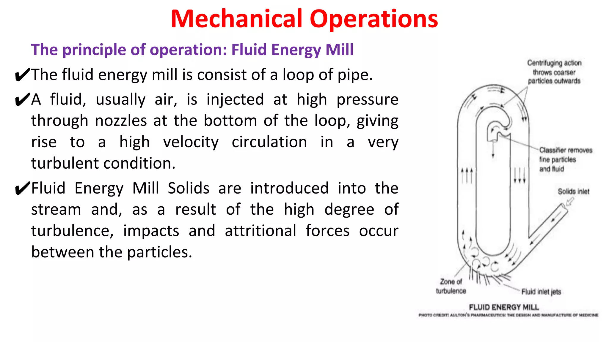 The principle of operation: Fluid Energy Mill
✔The fluid energy mill is consist of a loop of pipe.
✔A fluid, usually air, is injected at high pressure
through nozzles at the bottom of the loop, giving
rise to a high velocity circulation in a very
turbulent condition.
✔Fluid Energy Mill Solids are introduced into the
stream and, as a result of the high degree of
turbulence, impacts and attritional forces occur
between the particles.
Mechanical Operations
 
