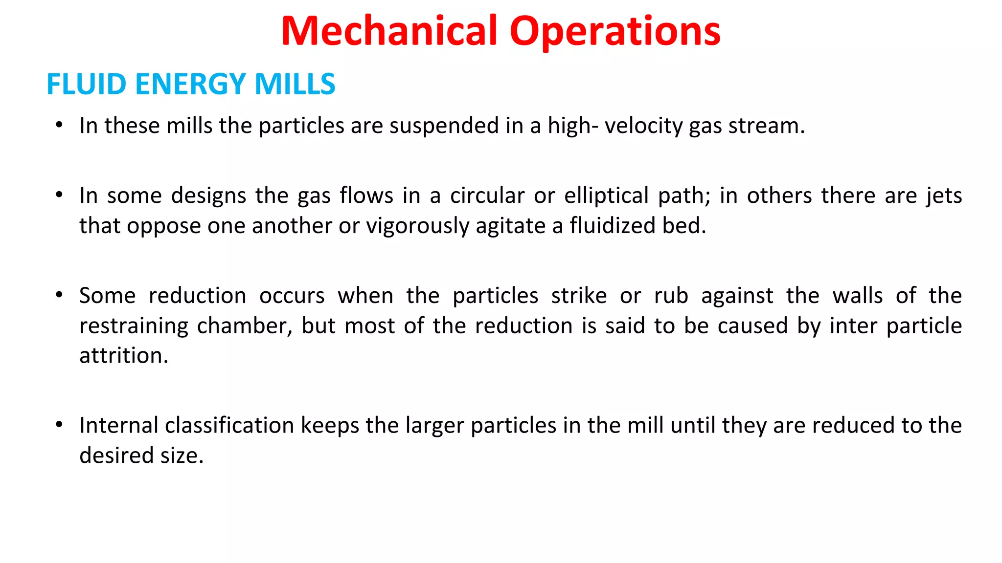 FLUID ENERGY MILLS
• In these mills the particles are suspended in a high- velocity gas stream.
• In some designs the gas flows in a circular or elliptical path; in others there are jets
that oppose one another or vigorously agitate a fluidized bed.
• Some reduction occurs when the particles strike or rub against the walls of the
restraining chamber, but most of the reduction is said to be caused by inter particle
attrition.
• Internal classification keeps the larger particles in the mill until they are reduced to the
desired size.
Mechanical Operations
 