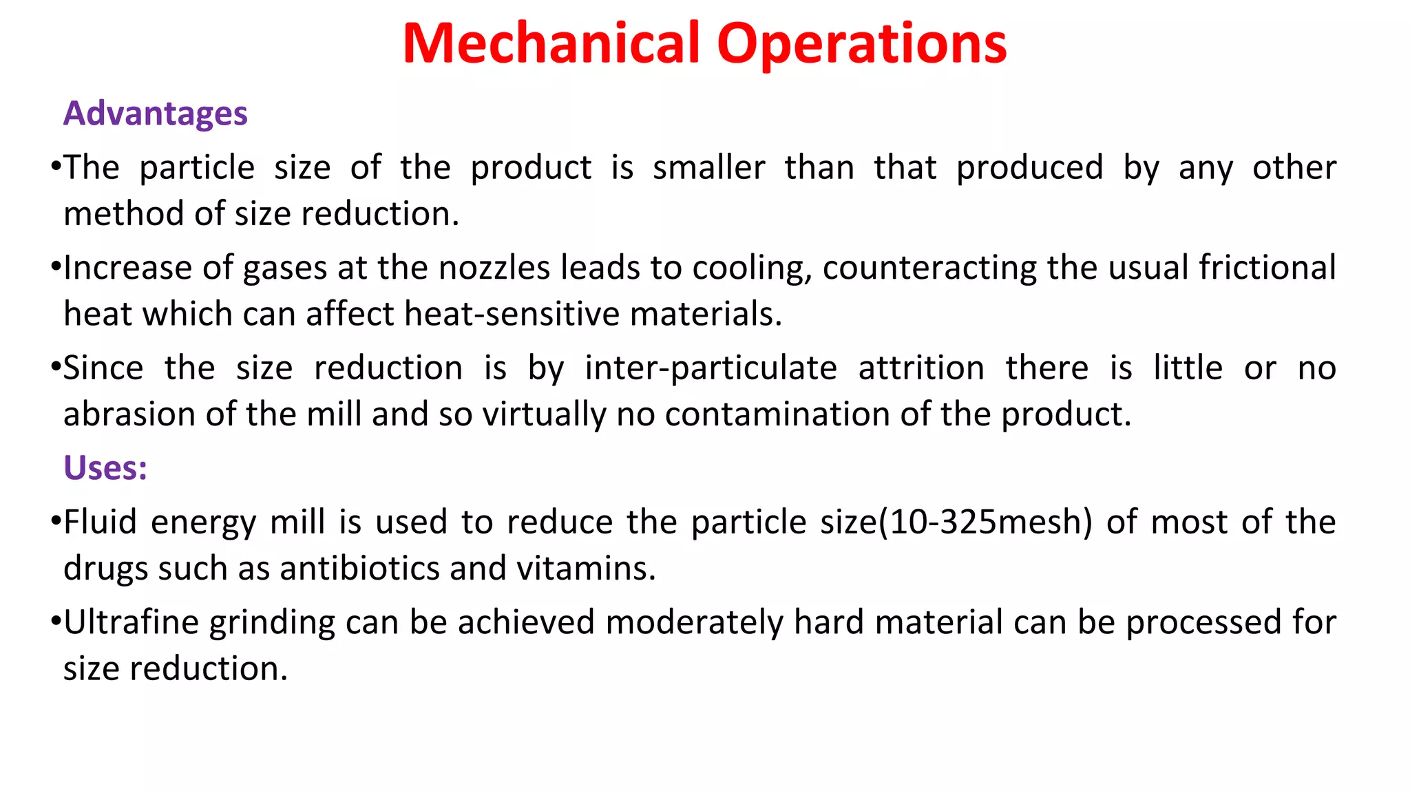 Advantages
•The particle size of the product is smaller than that produced by any other
method of size reduction.
•Increase of gases at the nozzles leads to cooling, counteracting the usual frictional
heat which can affect heat-sensitive materials.
•Since the size reduction is by inter-particulate attrition there is little or no
abrasion of the mill and so virtually no contamination of the product.
Uses:
•Fluid energy mill is used to reduce the particle size(10-325mesh) of most of the
drugs such as antibiotics and vitamins.
•Ultrafine grinding can be achieved moderately hard material can be processed for
size reduction.
Mechanical Operations
 