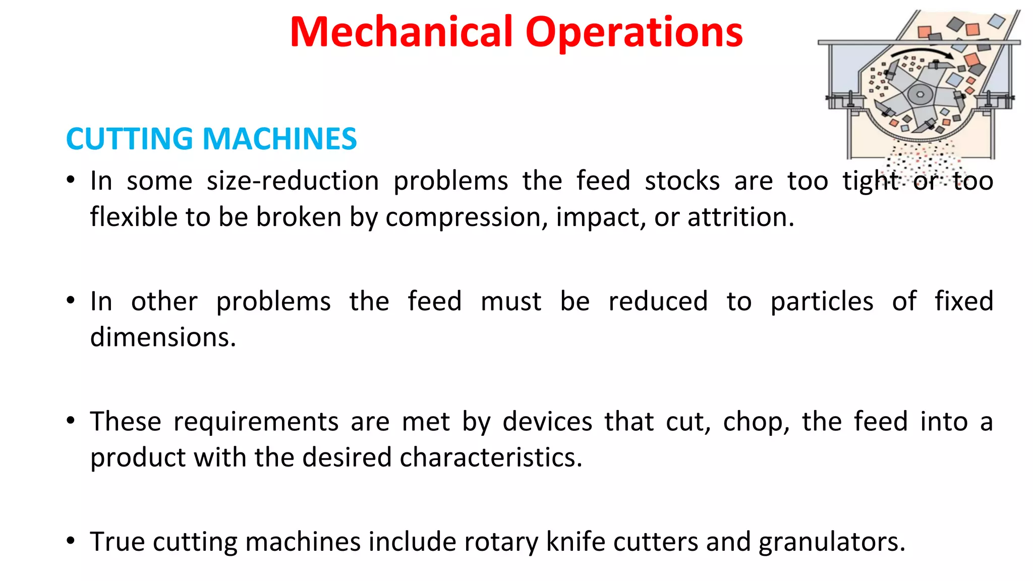 CUTTING MACHINES
Mechanical Operations
• In some size-reduction problems the feed stocks are too tight or too
flexible to be broken by compression, impact, or attrition.
• In other problems the feed must be reduced to particles of fixed
dimensions.
• These requirements are met by devices that cut, chop, the feed into a
product with the desired characteristics.
• True cutting machines include rotary knife cutters and granulators.
 