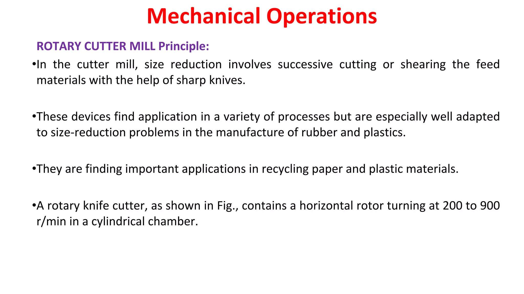 ROTARY CUTTER MILL Principle:
•In the cutter mill, size reduction involves successive cutting or shearing the feed
materials with the help of sharp knives.
•These devices find application in a variety of processes but are especially well adapted
to size-reduction problems in the manufacture of rubber and plastics.
•They are finding important applications in recycling paper and plastic materials.
•A rotary knife cutter, as shown in Fig., contains a horizontal rotor turning at 200 to 900
r/min in a cylindrical chamber.
Mechanical Operations
 