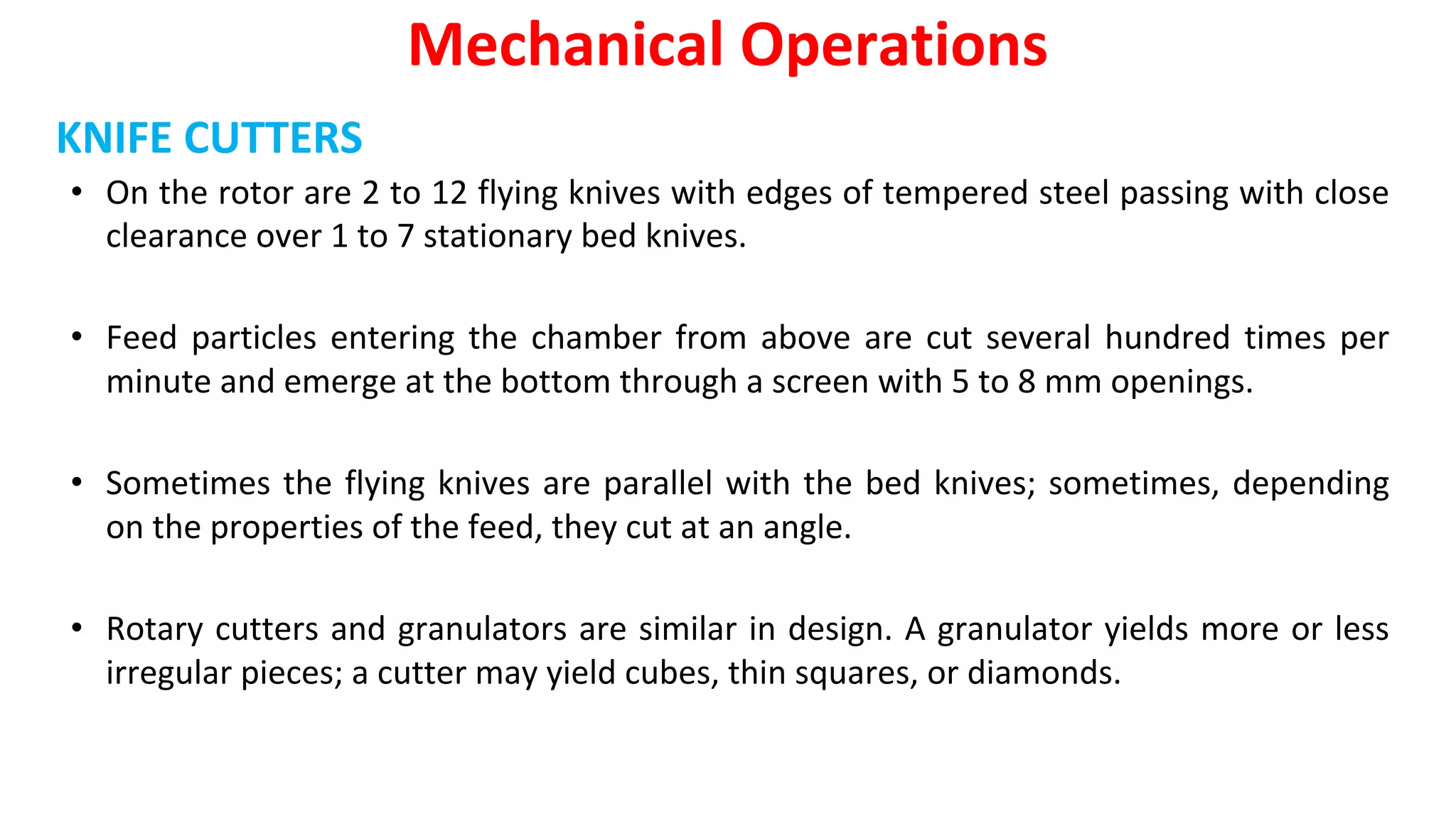 KNIFE CUTTERS
• On the rotor are 2 to 12 flying knives with edges of tempered steel passing with close
clearance over 1 to 7 stationary bed knives.
• Feed particles entering the chamber from above are cut several hundred times per
minute and emerge at the bottom through a screen with 5 to 8 mm openings.
• Sometimes the flying knives are parallel with the bed knives; sometimes, depending
on the properties of the feed, they cut at an angle.
• Rotary cutters and granulators are similar in design. A granulator yields more or less
irregular pieces; a cutter may yield cubes, thin squares, or diamonds.
Mechanical Operations
 