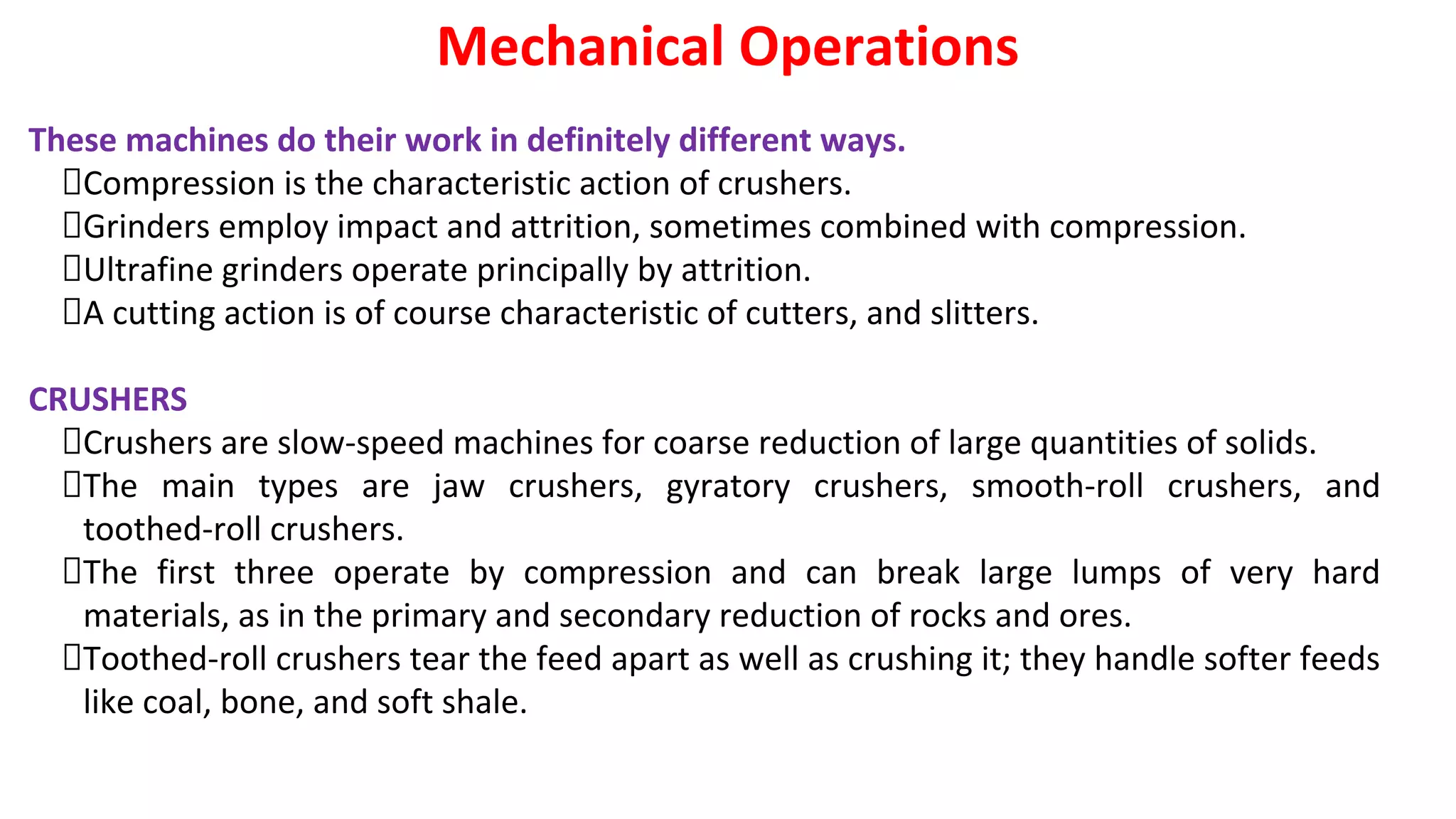 These machines do their work in definitely different ways.
Compression is the characteristic action of crushers.
Grinders employ impact and attrition, sometimes combined with compression.
Ultrafine grinders operate principally by attrition.
A cutting action is of course characteristic of cutters, and slitters.
CRUSHERS
Crushers are slow-speed machines for coarse reduction of large quantities of solids.
The main types are jaw crushers, gyratory crushers, smooth-roll crushers, and
toothed-roll crushers.
The first three operate by compression and can break large lumps of very hard
materials, as in the primary and secondary reduction of rocks and ores.
Toothed-roll crushers tear the feed apart as well as crushing it; they handle softer feeds
like coal, bone, and soft shale.
Mechanical Operations
 