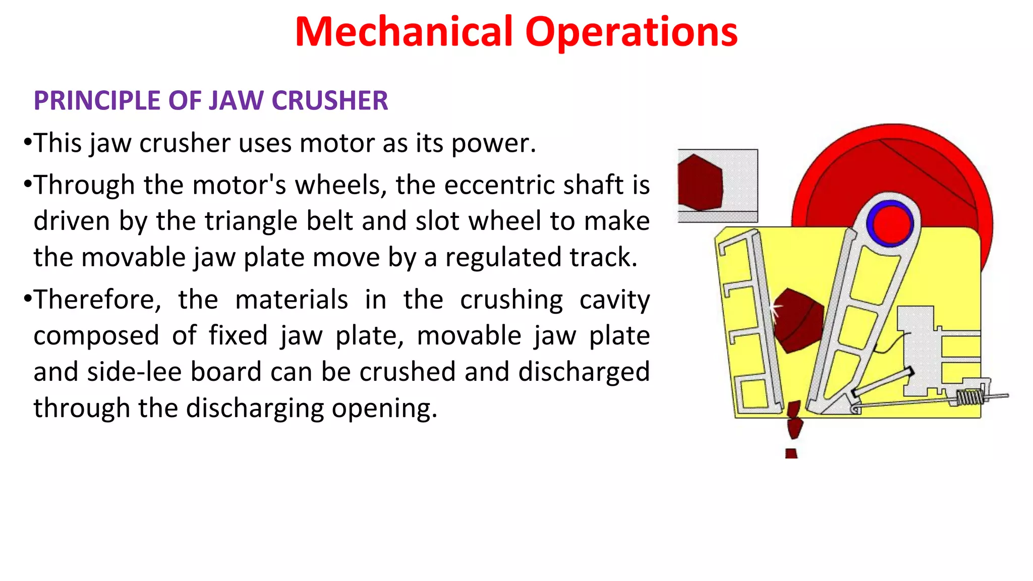 PRINCIPLE OF JAW CRUSHER
•This jaw crusher uses motor as its power.
•Through the motor's wheels, the eccentric shaft is
driven by the triangle belt and slot wheel to make
the movable jaw plate move by a regulated track.
•Therefore, the materials in the crushing cavity
composed of fixed jaw plate, movable jaw plate
and side-lee board can be crushed and discharged
through the discharging opening.
Mechanical Operations
 