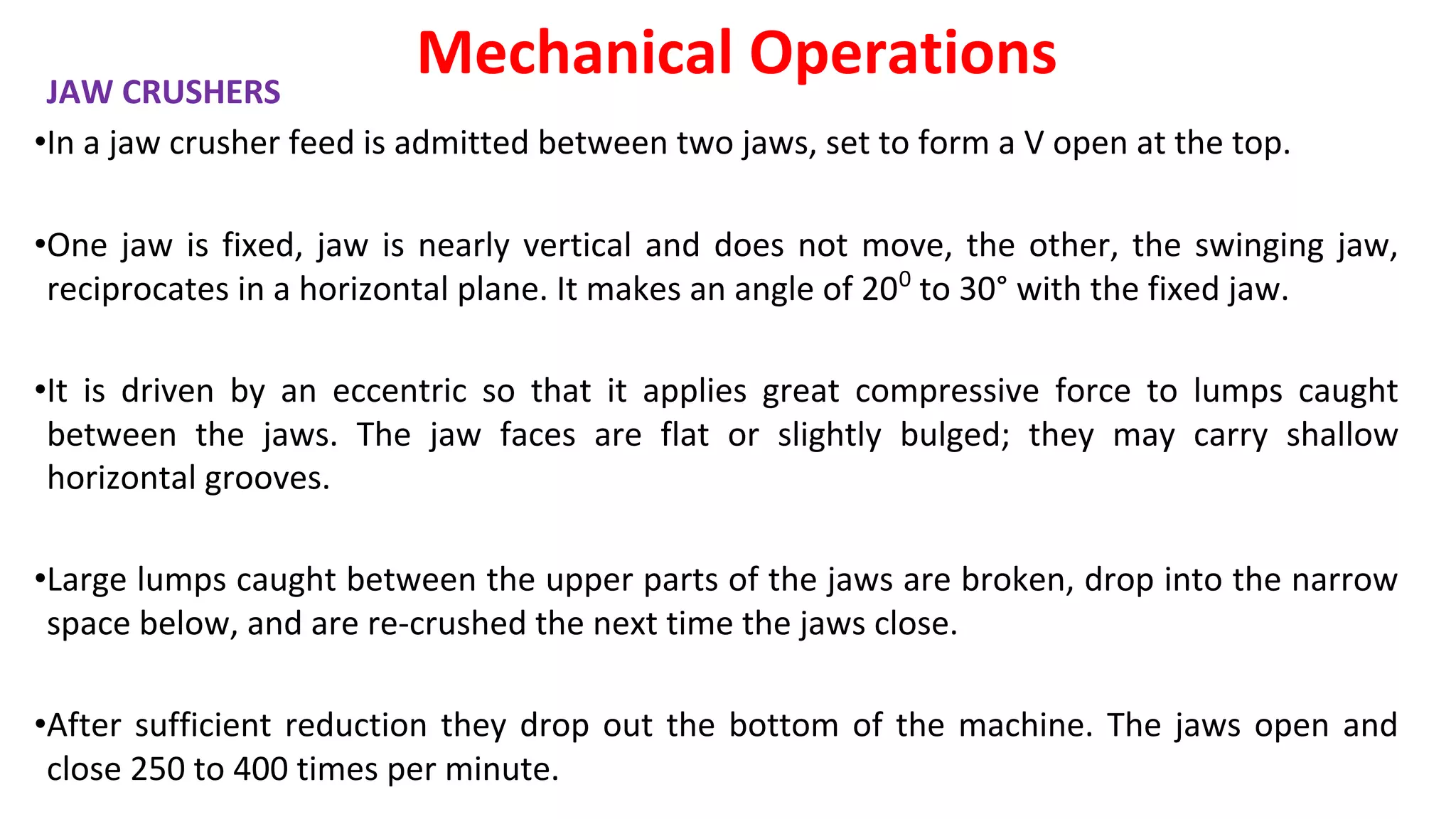 JAW CRUSHERS
•In a jaw crusher feed is admitted between two jaws, set to form a V open at the top.
•One jaw is fixed, jaw is nearly vertical and does not move, the other, the swinging jaw,
reciprocates in a horizontal plane. It makes an angle of 200
to 30° with the fixed jaw.
•It is driven by an eccentric so that it applies great compressive force to lumps caught
between the jaws. The jaw faces are flat or slightly bulged; they may carry shallow
horizontal grooves.
•Large lumps caught between the upper parts of the jaws are broken, drop into the narrow
space below, and are re-crushed the next time the jaws close.
•After sufficient reduction they drop out the bottom of the machine. The jaws open and
close 250 to 400 times per minute.
Mechanical Operations
 