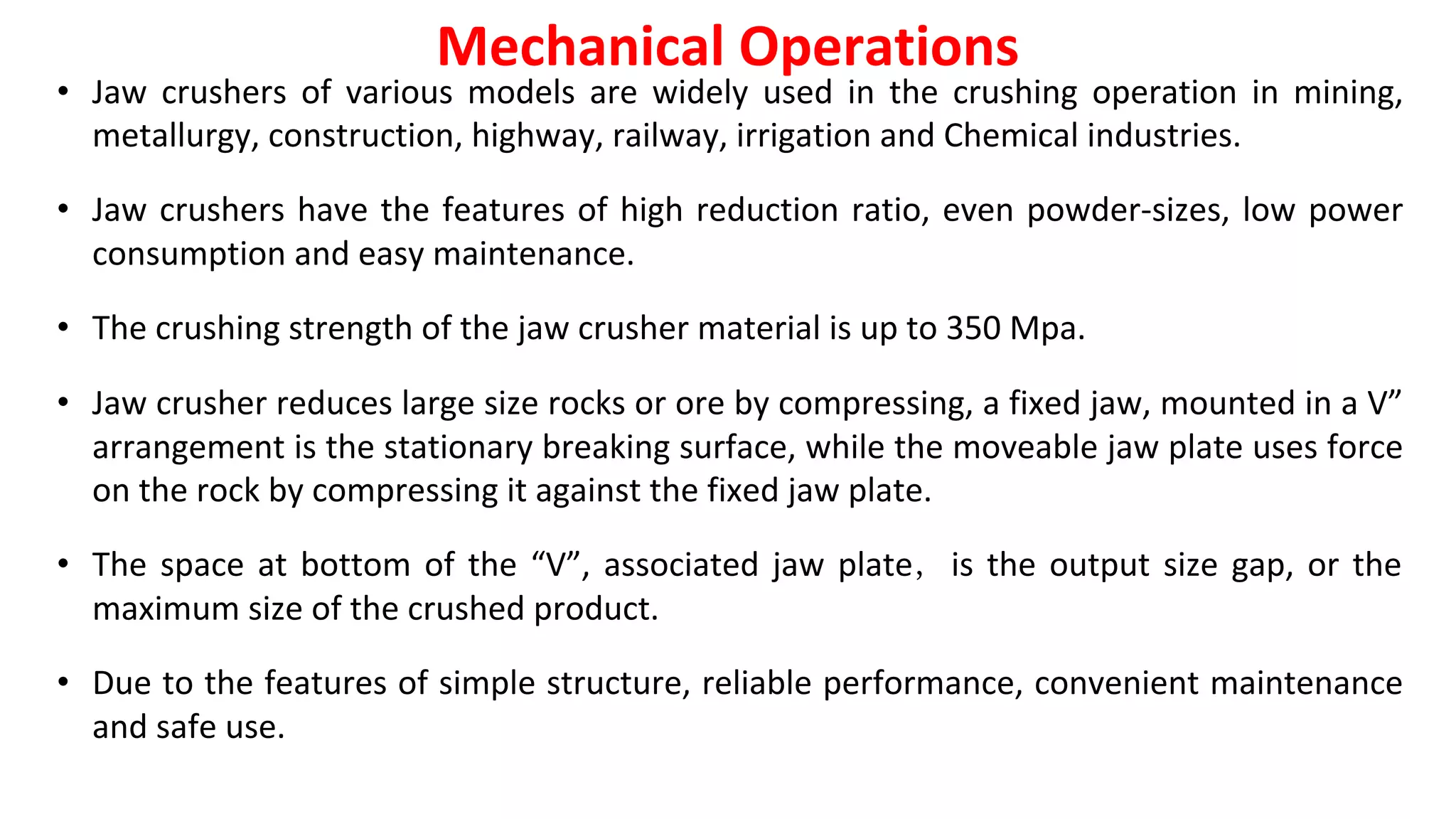 • Jaw crushers of various models are widely used in the crushing operation in mining,
metallurgy, construction, highway, railway, irrigation and Chemical industries.
• Jaw crushers have the features of high reduction ratio, even powder-sizes, low power
consumption and easy maintenance.
• The crushing strength of the jaw crusher material is up to 350 Mpa.
• Jaw crusher reduces large size rocks or ore by compressing, a fixed jaw, mounted in a V”
arrangement is the stationary breaking surface, while the moveable jaw plate uses force
on the rock by compressing it against the fixed jaw plate.
• The space at bottom of the “V”, associated jaw plate， is the output size gap, or the
maximum size of the crushed product.
• Due to the features of simple structure, reliable performance, convenient maintenance
and safe use.
Mechanical Operations
 