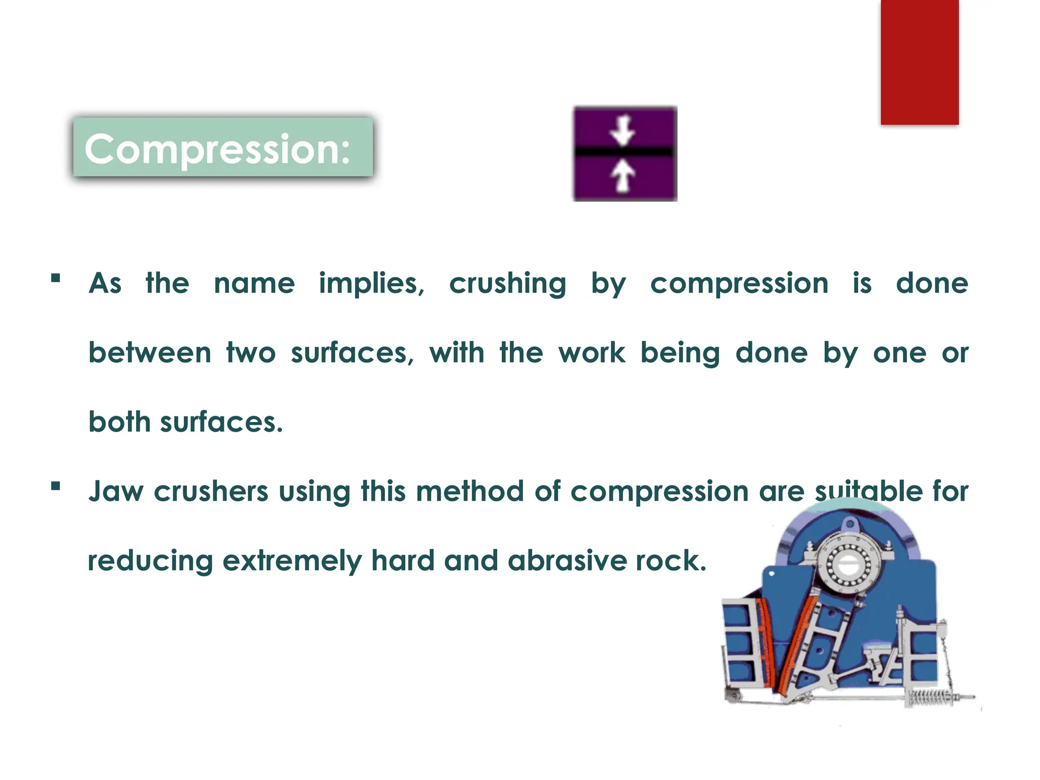  As the name implies, crushing by compression is done
between two surfaces, with the work being done by one or
both surfaces.
 Jaw crushers using this method of compression are suitable for
reducing extremely hard and abrasive rock.
Compression:
 