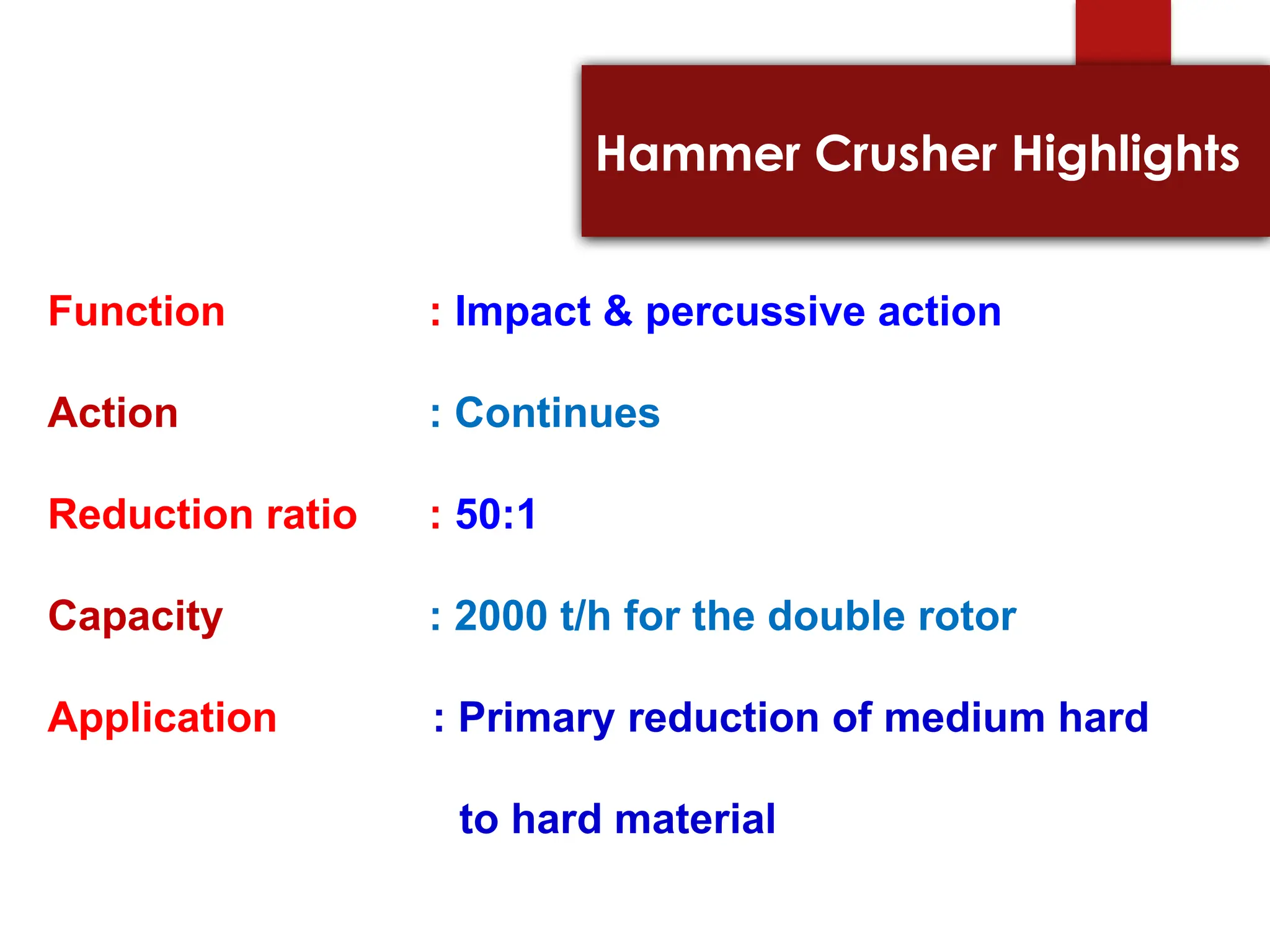 Hammer Crusher Highlights
Function : Impact & percussive action
Action : Continues
Reduction ratio : 50:1
Capacity : 2000 t/h for the double rotor
Application : Primary reduction of medium hard
to hard material
 