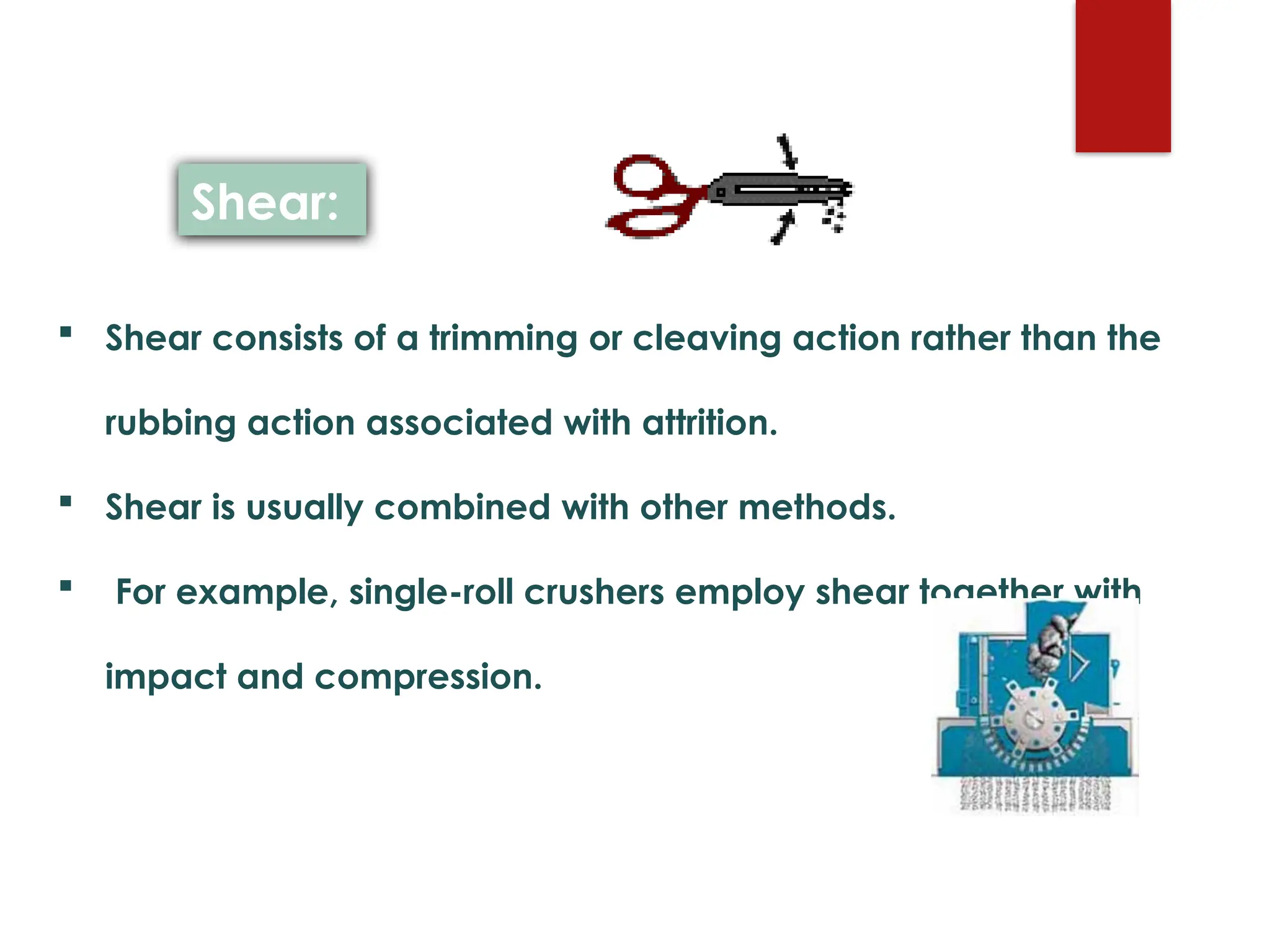  Shear consists of a trimming or cleaving action rather than the
rubbing action associated with attrition.
 Shear is usually combined with other methods.
 For example, single-roll crushers employ shear together with
impact and compression.
Shear:
 