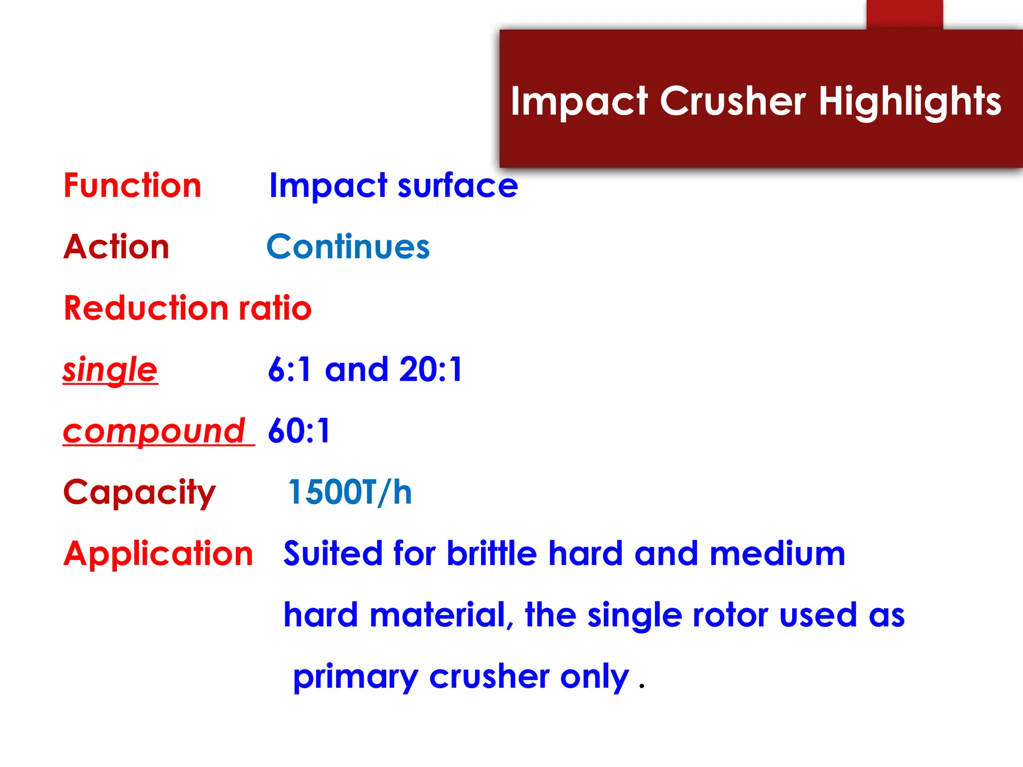 Impact Crusher Highlights
Function Impact surface
Action Continues
Reduction ratio
single 6:1 and 20:1
compound 60:1
Capacity 1500T/h
Application Suited for brittle hard and medium
hard material, the single rotor used as
primary crusher only .
 