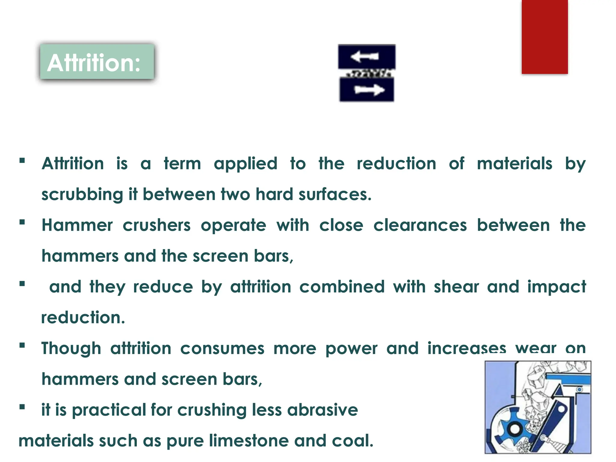  Attrition is a term applied to the reduction of materials by
scrubbing it between two hard surfaces.
 Hammer crushers operate with close clearances between the
hammers and the screen bars,
 and they reduce by attrition combined with shear and impact
reduction.
 Though attrition consumes more power and increases wear on
hammers and screen bars,
 it is practical for crushing less abrasive
materials such as pure limestone and coal.
Attrition:
 