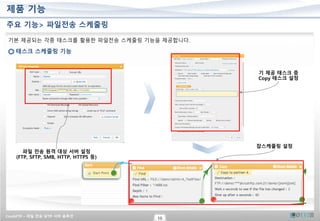 CrushFTP – 파일 전송 SFTP 서버 솔루션
10
제품 기능
기본 제공되는 각종 태스크를 활용한 파일전송 스케줄링 기능을 제공합니다.
태스크 스케줄링 기능
파일 전송 원격 대상 서버 설정
(FTP, SFTP, SMB, HTTP, HTTPS 등)
기 제공 태스크 중
Copy 태스크 설정
잡스케줄링 설정
주요 기능> 파일전송 스케줄링
 