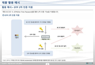 CrushFTP – 파일 전송 SFTP 서버 솔루션
17
제품 활용 예시
활용 예시> OTP 2차 인증 지원
계정 로그인 시, OTP(One Time Password)를 통한 2차 인증 기능을 지원합니다.
OTP 2차 인증 지원
1차 인증
로그인 정보를 통하여 1차 인증을 진행함
사용자
접속불가
로그인 불일치
정상접속
파일전송 서버
OTP 전달
OTP 정보를 통하여 2차 인증을 진행함
2차 인증
OTP 불일치
로그인 및 OTP 일치
* 참고: OTP 는 이메일, 문자 및 구글/MS Authenticator 모바일 앱 방식을 지원하며 문자 방식은 추가 비용이 발생함.
 