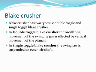 Blake crusher
 Blake crusher has two types i.e double toggle and
single toggle blake crusher.
 In Double toggle blake crusher the oscillating
movement of the swinging jaw is effected by vertical
movement of the pitman.
 In Single toggle blake crusher the swing jaw is
suspended on eccentric shaft.
 