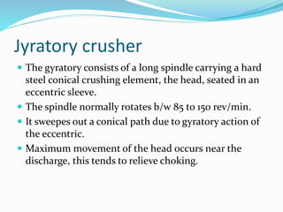 Jyratory crusher
 The gyratory consists of a long spindle carrying a hard
steel conical crushing element, the head, seated in an
eccentric sleeve.
 The spindle normally rotates b/w 85 to 150 rev/min.
 It sweepes out a conical path due to gyratory action of
the eccentric.
 Maximum movement of the head occurs near the
discharge, this tends to relieve choking.
 