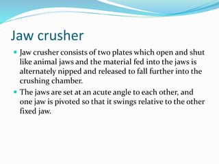 Jaw crusher
 Jaw crusher consists of two plates which open and shut
like animal jaws and the material fed into the jaws is
alternately nipped and released to fall further into the
crushing chamber.
 The jaws are set at an acute angle to each other, and
one jaw is pivoted so that it swings relative to the other
fixed jaw.
 